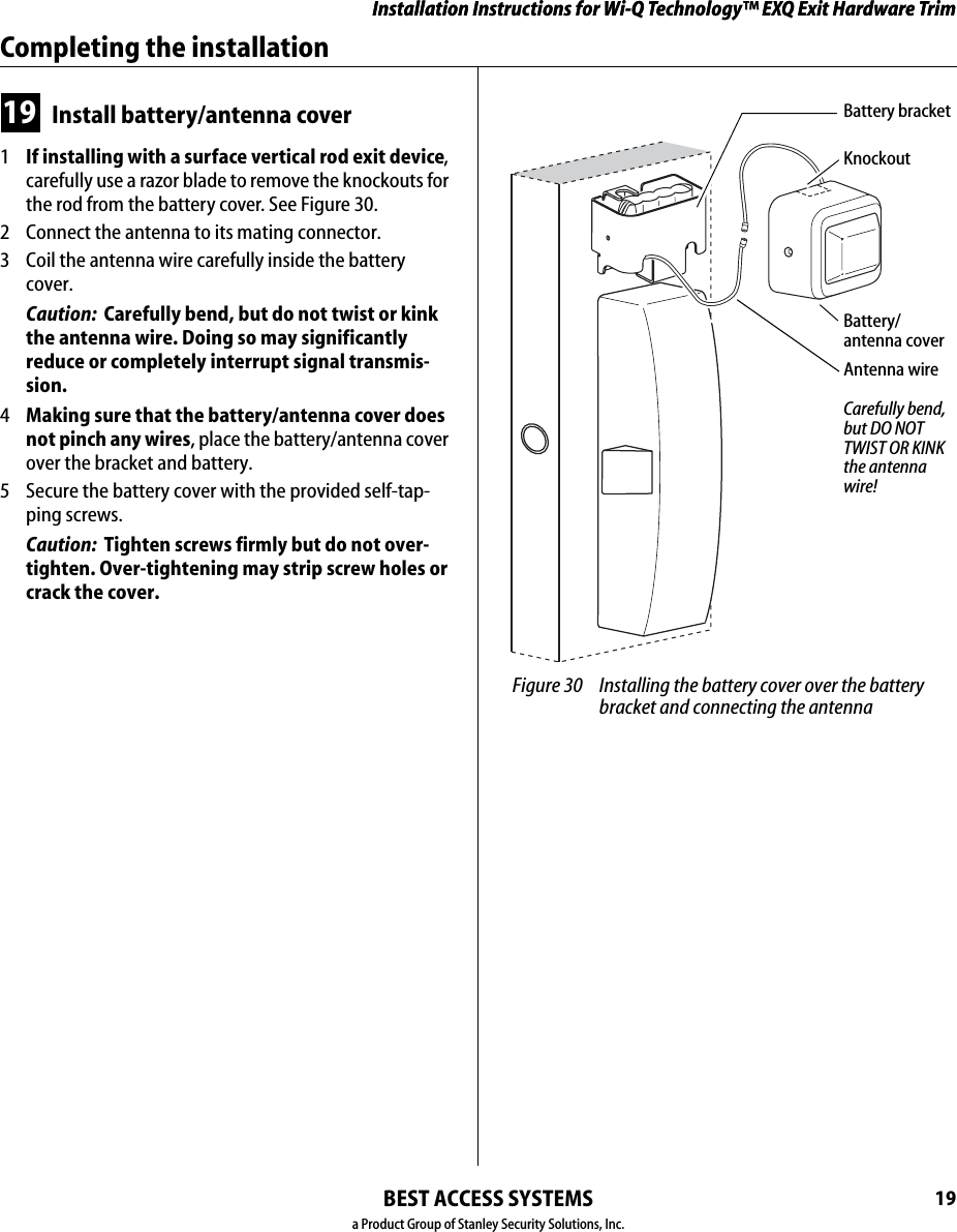 Installation Instructions for Wi-Q Technology™ EXQ Exit Hardware TrimBEST ACCESS SYSTEMSa Product Group of Stanley Security Solutions, Inc.19Installation Instructions for Wi-Q Technology™ EXQ Exit Hardware TrimCompleting the installation19 Install battery/antenna cover1  If installing with a surface vertical rod exit device, carefully use a razor blade to remove the knockouts for the rod from the battery cover. See Figure 30.2  Connect the antenna to its mating connector.3  Coil the antenna wire carefully inside the battery cover.Caution:  Carefully bend, but do not twist or kink the antenna wire. Doing so may significantly reduce or completely interrupt signal transmis-sion.4  Making sure that the battery/antenna cover does not pinch any wires, place the battery/antenna cover over the bracket and battery.5  Secure the battery cover with the provided self-tap-ping screws. Caution:  Tighten screws firmly but do not over-tighten. Over-tightening may strip screw holes or crack the cover. Figure 30 Installing the battery cover over the battery bracket and connecting the antennaBattery/ antenna coverAntenna wireBattery bracketCarefully bend, but DO NOT TWIST OR KINK the antenna wire!Knockout