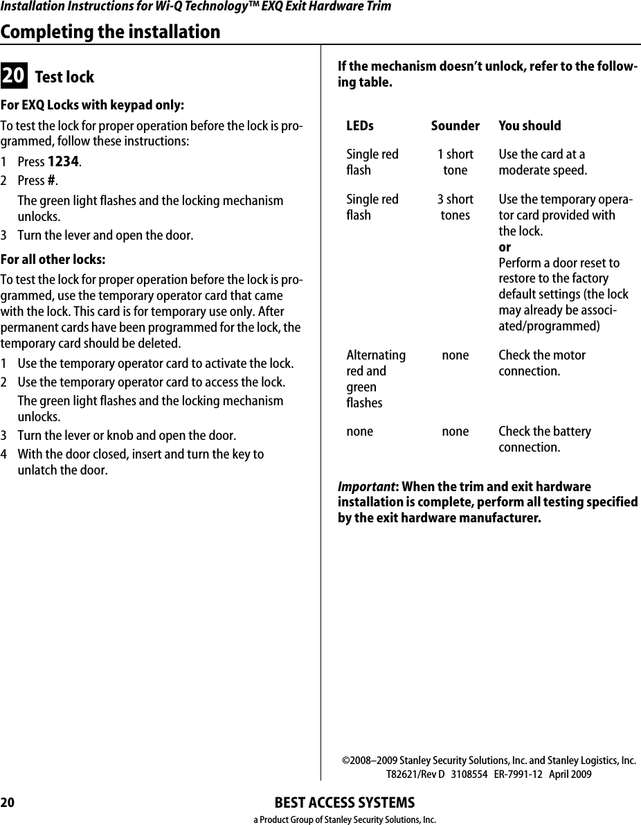 Installation Instructions for Wi-Q Technology™ EXQ Exit Hardware Trim20Completing the installationBEST ACCESS SYSTEMSa Product Group of Stanley Security Solutions, Inc.20 Test lockFor EXQ Locks with keypad only:To test the lock for proper operation before the lock is pro-grammed, follow these instructions:1 Press 1234.2 Press #.The green light flashes and the locking mechanism unlocks.3  Turn the lever and open the door.For all other locks:To test the lock for proper operation before the lock is pro-grammed, use the temporary operator card that came with the lock. This card is for temporary use only. After permanent cards have been programmed for the lock, the temporary card should be deleted.1  Use the temporary operator card to activate the lock.2  Use the temporary operator card to access the lock.The green light flashes and the locking mechanism unlocks.3  Turn the lever or knob and open the door.4  With the door closed, insert and turn the key to unlatch the door.If the mechanism doesn’t unlock, refer to the follow-ing table.Important: When the trim and exit hardware  installation is complete, perform all testing specified by the exit hardware manufacturer.LEDs Sounder You shouldSingle red flash1 short toneUse the card at a  moderate speed.Single red flash3 short tonesUse the temporary opera-tor card provided with the lock.orPerform a door reset to restore to the factory default settings (the lock may already be associ-ated/programmed)Alternating red and green flashesnone Check the motor  connection.none none Check the battery  connection.©2008–2009 Stanley Security Solutions, Inc. and Stanley Logistics, Inc.T82621/Rev D   3108554   ER-7991-12   April 2009