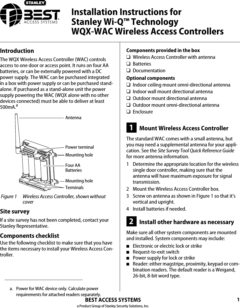 1BEST ACCESS SYSTEMSa Product Group of Stanley Security Solutions, Inc.IntroductionThe WQX Wireless Access Controller (WAC) controls access to one door or access point. It runs on four AA batteries, or can be externally powered with a DC power supply. The WAC can be purchased integrated in a box with power supply or can be purchased stand-alone. If purchased as a stand-alone unit the power supply powering the WAC (WQX alone with no other devices connected) must be able to deliver at least 500mA. Figure 1 Wireless Access Controller, shown without coverAntennaMounting holeTerminalsFour AA BatteriesPower terminalMounting holeaSite surveyIf a site survey has not been completed, contact your Stanley Representative.Components checklistUse the following checklist to make sure that you have the items necessary to install your Wireless Access Con-troller.a. Power for WAC device only. Calculate power requirements for attached readers separately.Components provided in the box❑Wireless Access Controller with antenna❑Batteries❑DocumentationOptional components❑Indoor ceiling mount omni-directional antenna ❑Indoor wall mount directional antenna❑Outdoor mount directional antenna❑Outdoor mount omni-directional antenna❑Enclosure1Mount Wireless Access ControllerThe standard WAC comes with a small antenna, but you may need a supplemental antenna for your appli-cation. See the Site Survey Tool Quick Reference Guide for more antenna information.1  Determine the appropriate location for the wireless single door controller, making sure that the antenna will have maximum exposure for signal transmission.2  Mount the Wireless Access Controller box.3  Screw on antenna as shown in Figure 1 so that it’s vertical and upright.4  Install batteries if needed.2Install other hardware as necessaryMake sure all other system components are mounted and installed. System components may include:■Electronic or electric lock or strike■Request-to-exit switch■Power supply for lock or strike■Reader: either magstripe, proximity, keypad or com-bination readers. The default reader is a Weigand, 26-bit, 8-bit word type.Installation Instructions for  Stanley Wi-Q™ Technology  WQX-WAC Wireless Access Controllers
