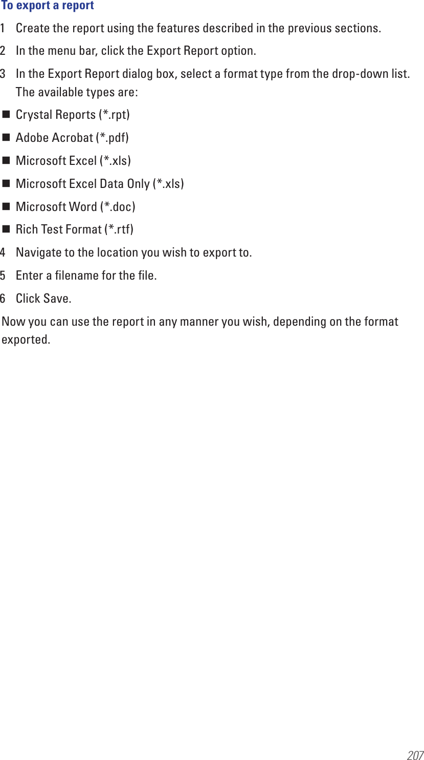 207To export a report1  Create the report using the features described in the previous sections.2  In the menu bar, click the Export Report option.3  In the Export Report dialog box, select a format type from the drop-down list. The available types are: Crystal Reports (*.rpt) Adobe Acrobat (*.pdf) Microsoft Excel (*.xls) Microsoft Excel Data Only (*.xls) Microsoft Word (*.doc) Rich Test Format (*.rtf)4  Navigate to the location you wish to export to.5  Enter a ﬁlename for the ﬁle.6  Click Save.Now you can use the report in any manner you wish, depending on the format exported.