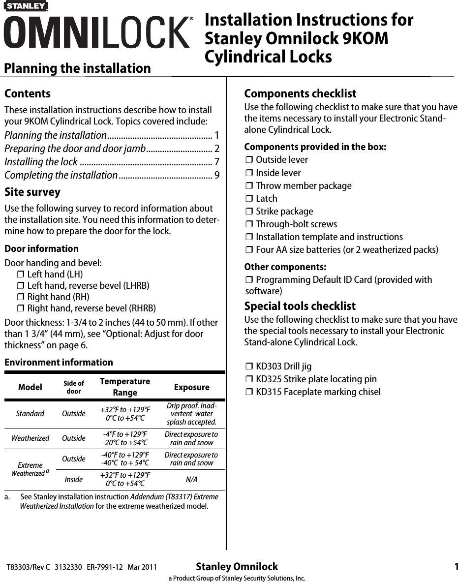 Stanley Omnilocka Product Group of Stanley Security Solutions, Inc.1Planning the installationT83303/Rev C   3132330   ER-7991-12   Mar 2011ContentsThese installation instructions describe how to install your 9KOM Cylindrical Lock. Topics covered include:Planning the installation.............................................. 1Preparing the door and door jamb............................. 2Installing the lock .......................................................... 7Completing the installation......................................... 9Site surveyUse the following survey to record information about the installation site. You need this information to deter-mine how to prepare the door for the lock.Door informationDoor handing and bevel:❐ Left hand (LH)❐ Left hand, reverse bevel (LHRB)❐ Right hand (RH)❐ Right hand, reverse bevel (RHRB)Door thickness: 1-3/4 to 2 inches (44 to 50 mm). If other than 1 3/4” (44 mm), see “Optional: Adjust for door thickness” on page 6.Environment informationa.       See Stanley installation instruction Addendum (T83317) Extreme Weatherized Installation for the extreme weatherized model. Model Side of doorTemperature Range ExposureStandard Outside +32°F to +129°F0°C to +54°CDrip proof. Inad-vertent  water splash accepted.Weatherized Outside -4°F to +129°F -20°C to +54°CDirect exposure to rain and snowExtremeWeatherized aOutside -40°F to +129°F -40°C  to + 54°C Direct exposure to rain and snowInside  +32°F to +129°F0°C to +54°C N/AComponents checklistUse the following checklist to make sure that you have the items necessary to install your Electronic Stand-alone Cylindrical Lock.Components provided in the box:❐ Outside lever❐ Inside lever❐ Throw member package❐ Latch❐ Strike package❐ Through-bolt screws❐ Installation template and instructions❐ Four AA size batteries (or 2 weatherized packs)Other components:❐ Programming Default ID Card (provided with software)Special tools checklistUse the following checklist to make sure that you have the special tools necessary to install your Electronic Stand-alone Cylindrical Lock.❐ KD303 Drill jig❐ KD325 Strike plate locating pin❐ KD315 Faceplate marking chiselInstallation Instructions forStanley Omnilock 9KOMCylindrical Locks