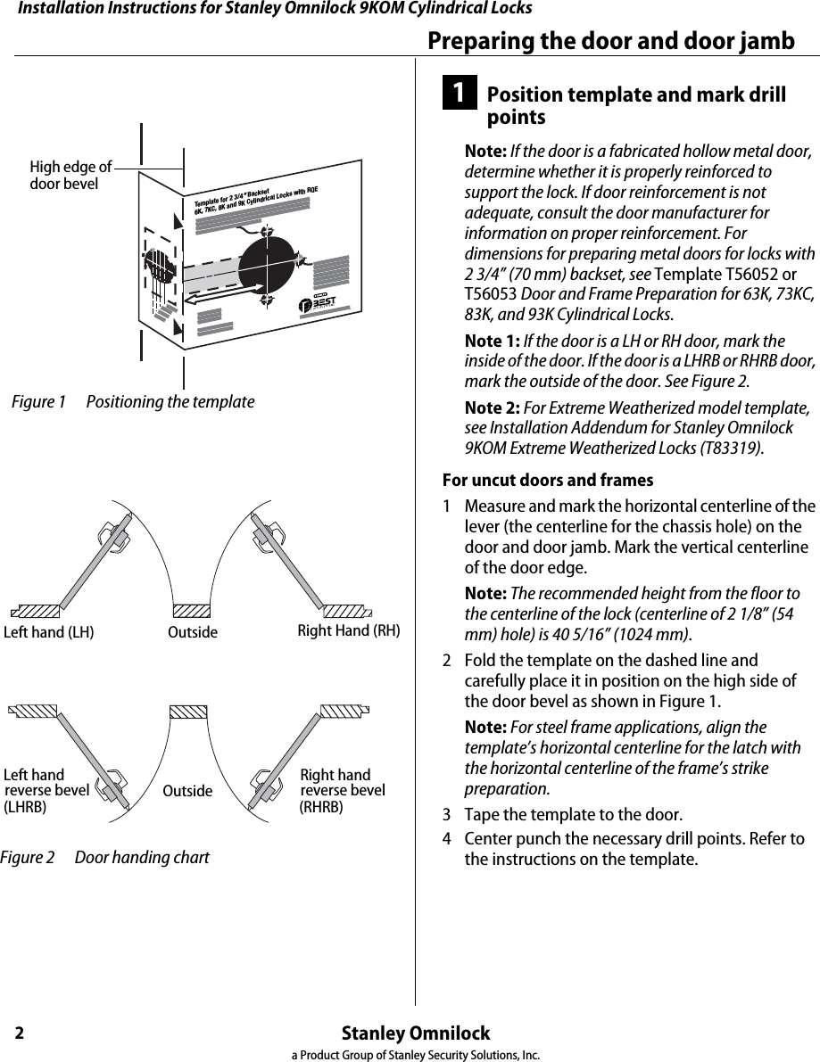 Installation Instructions for Stanley Omnilock 9KOM Cylindrical LocksStanley Omnilocka Product Group of Stanley Security Solutions, Inc.2Preparing the door and door jamb1Position template and mark drill pointsNote: If the door is a fabricated hollow metal door, determine whether it is properly reinforced to support the lock. If door reinforcement is not adequate, consult the door manufacturer for information on proper reinforcement. For dimensions for preparing metal doors for locks with 2 3/4” (70 mm) backset, see Template T56052 or T56053 Door and Frame Preparation for 63K, 73KC, 83K, and 93K Cylindrical Locks.Note 1: If the door is a LH or RH door, mark the inside of the door. If the door is a LHRB or RHRB door, mark the outside of the door. See Figure 2.Note 2: For Extreme Weatherized model template, see Installation Addendum for Stanley Omnilock 9KOM Extreme Weatherized Locks (T83319).For uncut doors and frames1  Measure and mark the horizontal centerline of the lever (the centerline for the chassis hole) on the door and door jamb. Mark the vertical centerline of the door edge.Note: The recommended height from the floor to the centerline of the lock (centerline of 2 1/8” (54 mm) hole) is 40 5/16” (1024 mm).2  Fold the template on the dashed line and carefully place it in position on the high side of the door bevel as shown in Figure 1.Note: For steel frame applications, align the template’s horizontal centerline for the latch with the horizontal centerline of the frame’s strike preparation.3  Tape the template to the door.4  Center punch the necessary drill points. Refer to the instructions on the template.Template for 2 3/4&quot; Backset 6K, 7KC, 8K and 9K Cylindrical Locks with RQE Figure 1 Positioning the templateHigh edge of door bevelOutsideOutsideLeft hand (LH) Right hand (RH)Left handreverse bevel(LHRB)Right handreverse bevel(RHRB) Figure 2 Door handing chartLeft hand (LH) Outside Right Hand (RH)Left handreverse bevel(LHRB)OutsideRight hand(RHRB)reverse bevel