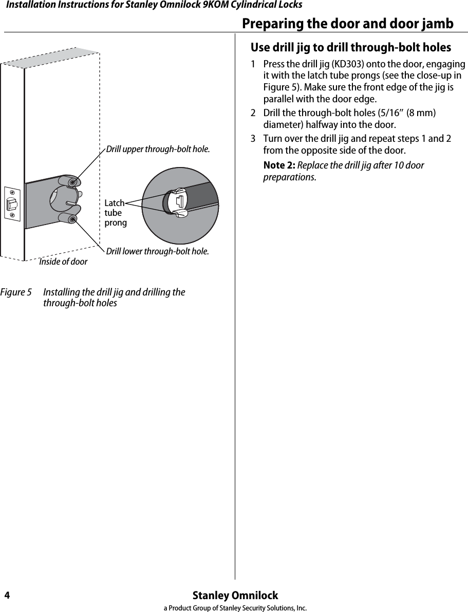 Installation Instructions for Stanley Omnilock 9KOM Cylindrical LocksStanley Omnilocka Product Group of Stanley Security Solutions, Inc.4Preparing the door and door jambUse drill jig to drill through-bolt holes1  Press the drill jig (KD303) onto the door, engaging it with the latch tube prongs (see the close-up in Figure 5). Make sure the front edge of the jig is parallel with the door edge.2  Drill the through-bolt holes (5/16(8 mm) diameter) halfway into the door.3  Turn over the drill jig and repeat steps 1 and 2 from the opposite side of the door.Note 2: Replace the drill jig after 10 door preparations. Figure 5 Installing the drill jig and drilling the through-bolt holesLatchtubeprongDrill upper through-bolt hole.Drill lower through-bolt hole.Inside of door