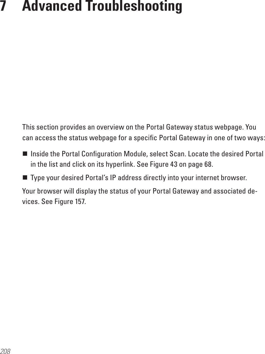 2087  Advanced TroubleshootingThis section provides an overview on the Portal Gateway status webpage. You can access the status webpage for a speciﬁc Portal Gateway in one of two ways: Inside the Portal Conﬁguration Module, select Scan. Locate the desired Portal in the list and click on its hyperlink. See Figure 43 on page 68.  Type your desired Portal’s IP address directly into your internet browser.Your browser will display the status of your Portal Gateway and associated de-vices. See Figure 157.