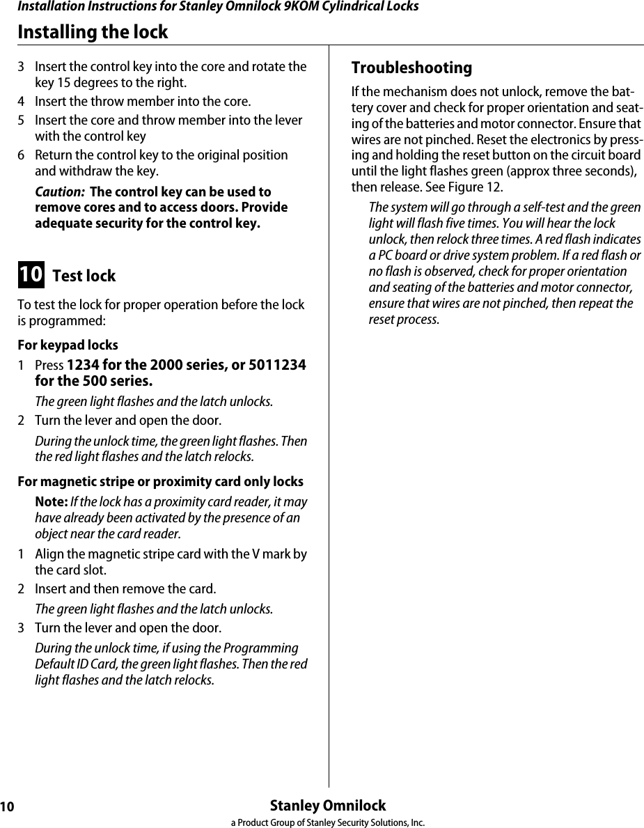 Installation Instructions for Stanley Omnilock 9KOM Cylindrical LocksStanley Omnilocka Product Group of Stanley Security Solutions, Inc. 10Installing the lock3  Insert the control key into the core and rotate the key 15 degrees to the right.4  Insert the throw member into the core.5  Insert the core and throw member into the lever with the control key6  Return the control key to the original position and withdraw the key.Caution:  The control key can be used to remove cores and to access doors. Provide adequate security for the control key. 10 Test lockTo test the lock for proper operation before the lock is programmed:For keypad locks1 Press 1234 for the 2000 series, or 5011234 for the 500 series.The green light flashes and the latch unlocks.2  Turn the lever and open the door.During the unlock time, the green light flashes. Then the red light flashes and the latch relocks.For magnetic stripe or proximity card only locksNote: If the lock has a proximity card reader, it may have already been activated by the presence of an object near the card reader.1  Align the magnetic stripe card with the V mark by the card slot.2  Insert and then remove the card.The green light flashes and the latch unlocks. 3  Turn the lever and open the door.During the unlock time, if using the Programming Default ID Card, the green light flashes. Then the red light flashes and the latch relocks.TroubleshootingIf the mechanism does not unlock, remove the bat-tery cover and check for proper orientation and seat-ing of the batteries and motor connector. Ensure that wires are not pinched. Reset the electronics by press-ing and holding the reset button on the circuit board until the light flashes green (approx three seconds), then release. See Figure 12.The system will go through a self-test and the green light will flash five times. You will hear the lock unlock, then relock three times. A red flash indicates a PC board or drive system problem. If a red flash or no flash is observed, check for proper orientation and seating of the batteries and motor connector, ensure that wires are not pinched, then repeat the reset process.