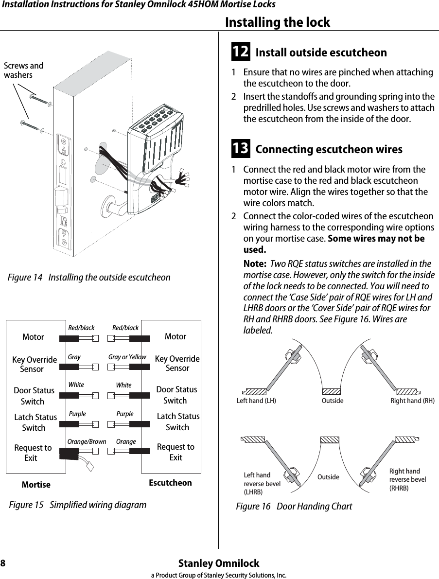 Installation Instructions for Stanley Omnilock 45HOM Mortise LocksStanley Omnilocka Product Group of Stanley Security Solutions, Inc.8Installing the lock12 Install outside escutcheon1  Ensure that no wires are pinched when attaching the escutcheon to the door.2  Insert the standoffs and grounding spring into the predrilled holes. Use screws and washers to attach the escutcheon from the inside of the door.13 Connecting escutcheon wires1  Connect the red and black motor wire from the mortise case to the red and black escutcheon motor wire. Align the wires together so that the wire colors match.2  Connect the color-coded wires of the escutcheon wiring harness to the corresponding wire options on your mortise case. Some wires may not be used.Note:  Two RQE status switches are installed in the mortise case. However, only the switch for the inside of the lock needs to be connected. You will need to connect the ‘Case Side’ pair of RQE wires for LH and LHRB doors or the ‘Cover Side’ pair of RQE wires for RH and RHRB doors. See Figure 16. Wires are labeled. Figure 14 Installing the outside escutcheon Screws and washersMortise EscutcheonMotorKey OverrideSensorRequest to       ExitDoor Status    SwitchLatch Status     SwitchMotorKey OverrideSensorRequest to       ExitDoor Status    SwitchLatch Status     SwitchRed/black Red/blackGray Gray or YellowWhite WhitePurple PurpleOrange/Brown Orange Figure 15 Simplified wiring diagramOutsideOutsideLeft hand (LH) Right hand (RH)Left handreverse bevel(LHRB)Right handreverse bevel(RHRB) Figure 16 Door Handing ChartInstallation Instructions for Stanley Omnilock 45HOM Mortise LocksStanley Omnilocka Product Group of Stanley Security Solutions, Inc.9Installation Instructions for Stanley Omnilock 45HOM Mortise LocksFinishing the installation14 Install cylinder1  Push any excess wires into the escutcheon housing. Make sure no wires are pinched.1  Make sure cylinder collar is positioned on the cylinder.2  Thread the cylinder into the mortise case. Rotate the cylinder until the cylinder is flush against the collar and the cylinder cam is in the 12 o’clock position. See Figure 17.Caution:  A malfunction can occur if the cylinder is threaded in too far.3  Secure the cylinder in the mortise case with the cylinder retainer screw.15 Install mortise case faceplate1  Secure the mortise case faceplate to the mortise case with the faceplate mounting screws. See Figure 18.2  Check the lock for proper operation. Figure 17  Installing the standard cylinderCylinder Cylinder retainer screwCylinder collar Figure 18 Installing the mortise case faceplateTV FaceplateDV Faceplate