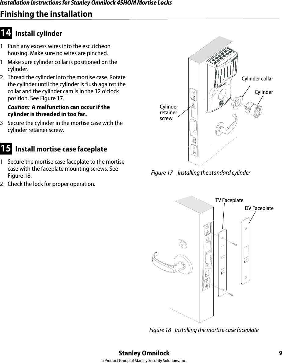 Installation Instructions for Stanley Omnilock 45HOM Mortise LocksStanley Omnilocka Product Group of Stanley Security Solutions, Inc.9Installation Instructions for Stanley Omnilock 45HOM Mortise LocksFinishing the installation14 Install cylinder1  Push any excess wires into the escutcheon housing. Make sure no wires are pinched.1  Make sure cylinder collar is positioned on the cylinder.2  Thread the cylinder into the mortise case. Rotate the cylinder until the cylinder is flush against the collar and the cylinder cam is in the 12 o’clock position. See Figure 17.Caution:  A malfunction can occur if the cylinder is threaded in too far.3  Secure the cylinder in the mortise case with the cylinder retainer screw.15 Install mortise case faceplate1  Secure the mortise case faceplate to the mortise case with the faceplate mounting screws. See Figure 18.2  Check the lock for proper operation. Figure 17  Installing the standard cylinderCylinder Cylinder retainer screwCylinder collar Figure 18 Installing the mortise case faceplateTV FaceplateDV Faceplate