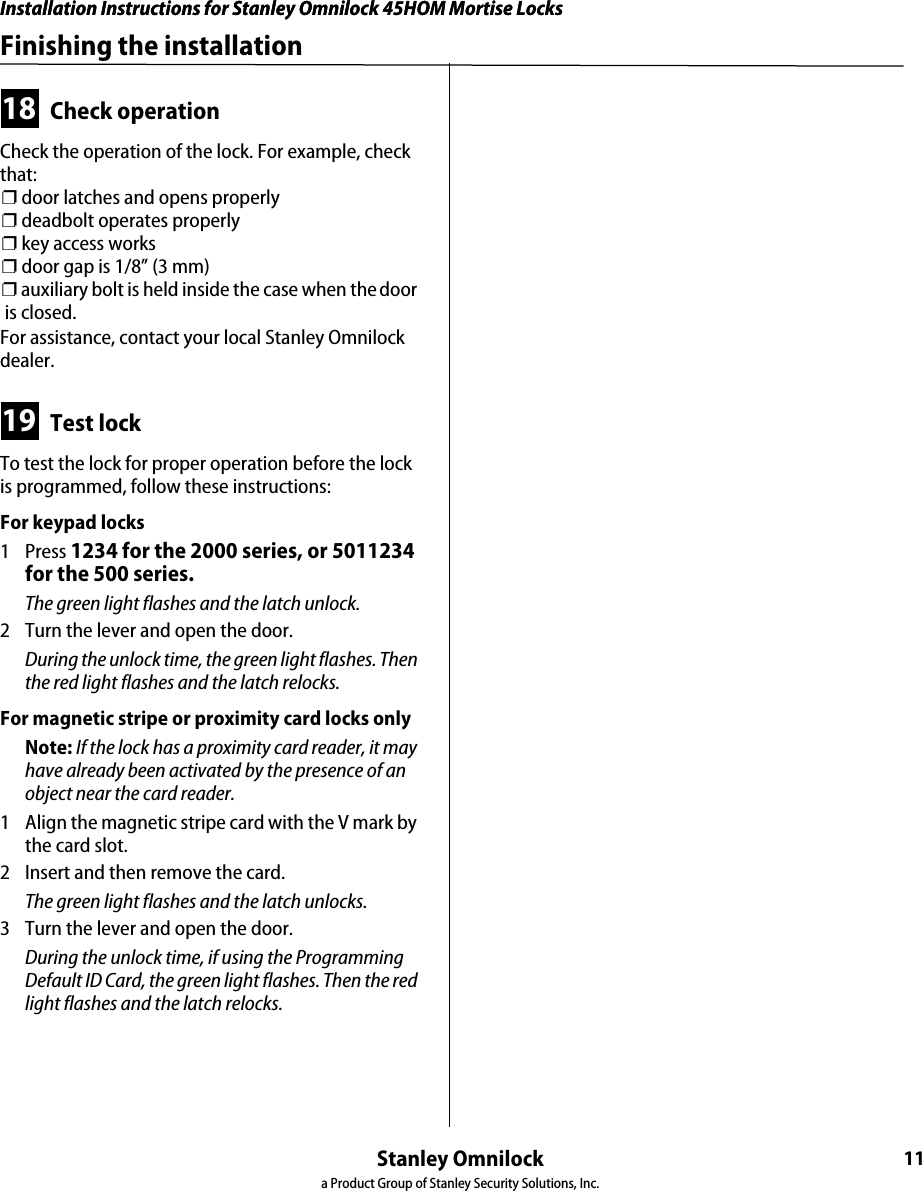 Installation Instructions for Stanley Omnilock 45HOM Mortise LocksStanley Omnilocka Product Group of Stanley Security Solutions, Inc.11Installation Instructions for Stanley Omnilock 45HOM Mortise LocksFinishing the installation18 Check operationCheck the operation of the lock. For example, check that:❐ door latches and opens properly❐ deadbolt operates properly❐ key access works❐ door gap is 1/8” (3 mm)❐ auxiliary bolt is held inside the case when the door is closed.For assistance, contact your local Stanley Omnilock dealer.19 Test lockTo test the lock for proper operation before the lock is programmed, follow these instructions:For keypad locks1 Press 1234 for the 2000 series, or 5011234 for the 500 series.The green light flashes and the latch unlock.2  Turn the lever and open the door.During the unlock time, the green light flashes. Then the red light flashes and the latch relocks.For magnetic stripe or proximity card locks onlyNote: If the lock has a proximity card reader, it may have already been activated by the presence of an object near the card reader.1  Align the magnetic stripe card with the V mark by the card slot.2  Insert and then remove the card.The green light flashes and the latch unlocks. 3  Turn the lever and open the door.During the unlock time, if using the Programming Default ID Card, the green light flashes. Then the red light flashes and the latch relocks.
