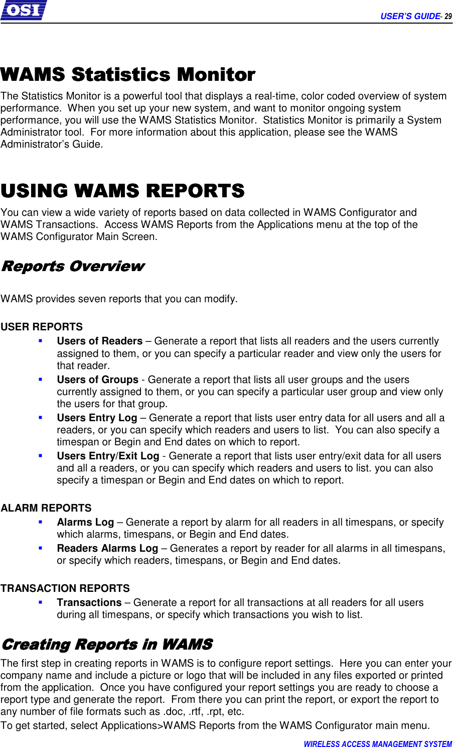      USER’S GUIDE- 29 WIRELESS ACCESS MANAGEMENT SYSTEM   WAMS Statistics MonitorWAMS Statistics MonitorWAMS Statistics MonitorWAMS Statistics Monitor    The Statistics Monitor is a powerful tool that displays a real-time, color coded overview of system performance.  When you set up your new system, and want to monitor ongoing system performance, you will use the WAMS Statistics Monitor.  Statistics Monitor is primarily a System Administrator tool.  For more information about this application, please see the WAMS Administrator’s Guide.  USING WAMS REPORTSUSING WAMS REPORTSUSING WAMS REPORTSUSING WAMS REPORTS    You can view a wide variety of reports based on data collected in WAMS Configurator and WAMS Transactions.  Access WAMS Reports from the Applications menu at the top of the WAMS Configurator Main Screen. Reports OverviewReports OverviewReports OverviewReports Overview     WAMS provides seven reports that you can modify.  USER REPORTS  Users of Readers – Generate a report that lists all readers and the users currently assigned to them, or you can specify a particular reader and view only the users for that reader.  Users of Groups - Generate a report that lists all user groups and the users currently assigned to them, or you can specify a particular user group and view only the users for that group.  Users Entry Log – Generate a report that lists user entry data for all users and all a readers, or you can specify which readers and users to list.  You can also specify a timespan or Begin and End dates on which to report.  Users Entry/Exit Log - Generate a report that lists user entry/exit data for all users and all a readers, or you can specify which readers and users to list. you can also specify a timespan or Begin and End dates on which to report.  ALARM REPORTS  Alarms Log – Generate a report by alarm for all readers in all timespans, or specify which alarms, timespans, or Begin and End dates.  Readers Alarms Log – Generates a report by reader for all alarms in all timespans, or specify which readers, timespans, or Begin and End dates.  TRANSACTION REPORTS  Transactions – Generate a report for all transactions at all readers for all users during all timespans, or specify which transactions you wish to list. Creating Reports in WAMSCreating Reports in WAMSCreating Reports in WAMSCreating Reports in WAMS    The first step in creating reports in WAMS is to configure report settings.  Here you can enter your company name and include a picture or logo that will be included in any files exported or printed from the application.  Once you have configured your report settings you are ready to choose a report type and generate the report.  From there you can print the report, or export the report to any number of file formats such as .doc, .rtf, .rpt, etc. To get started, select Applications&gt;WAMS Reports from the WAMS Configurator main menu. 