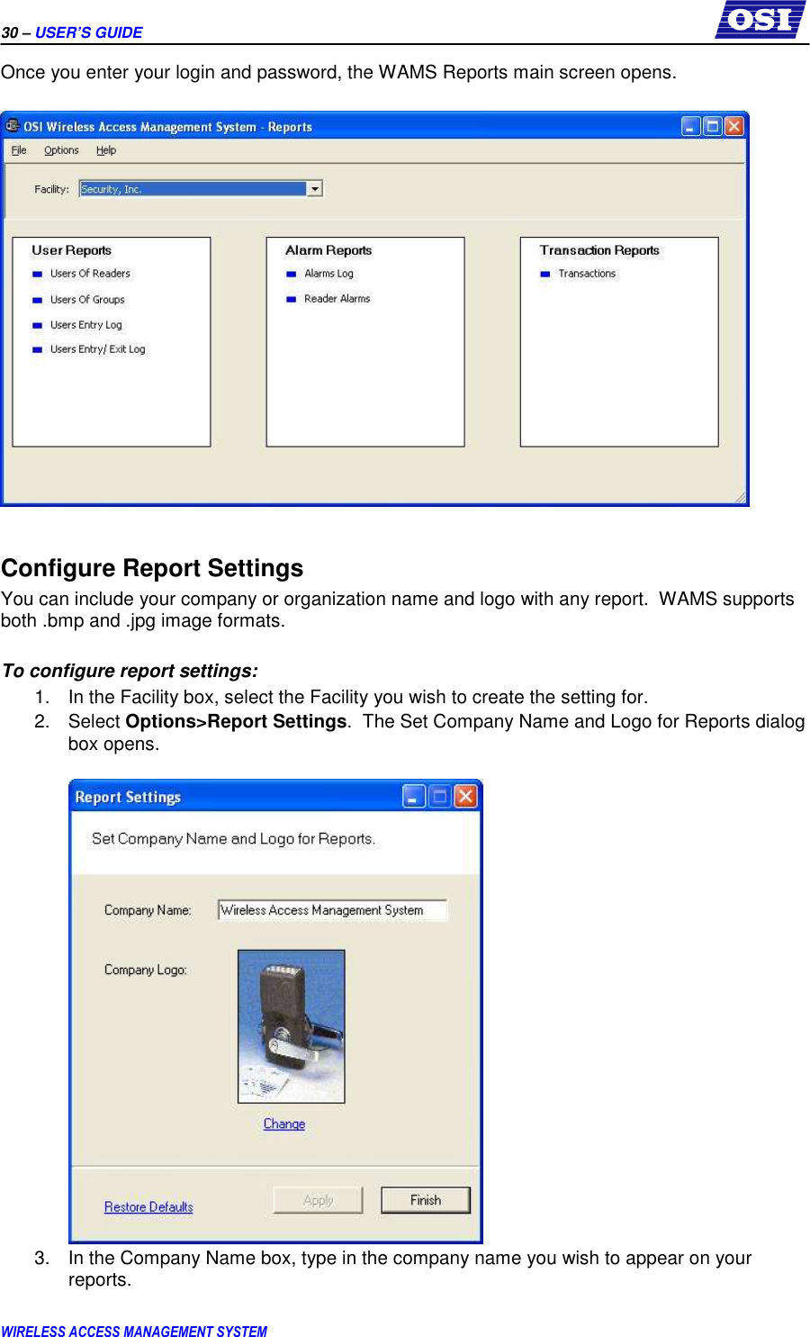 30 – USER’S GUIDE      WIRELESS ACCESS MANAGEMENT SYSTEM Once you enter your login and password, the WAMS Reports main screen opens.    Configure Report Settings You can include your company or organization name and logo with any report.  WAMS supports both .bmp and .jpg image formats.  To configure report settings: 1.  In the Facility box, select the Facility you wish to create the setting for. 2.  Select Options&gt;Report Settings.  The Set Company Name and Logo for Reports dialog box opens.   3.  In the Company Name box, type in the company name you wish to appear on your reports. 