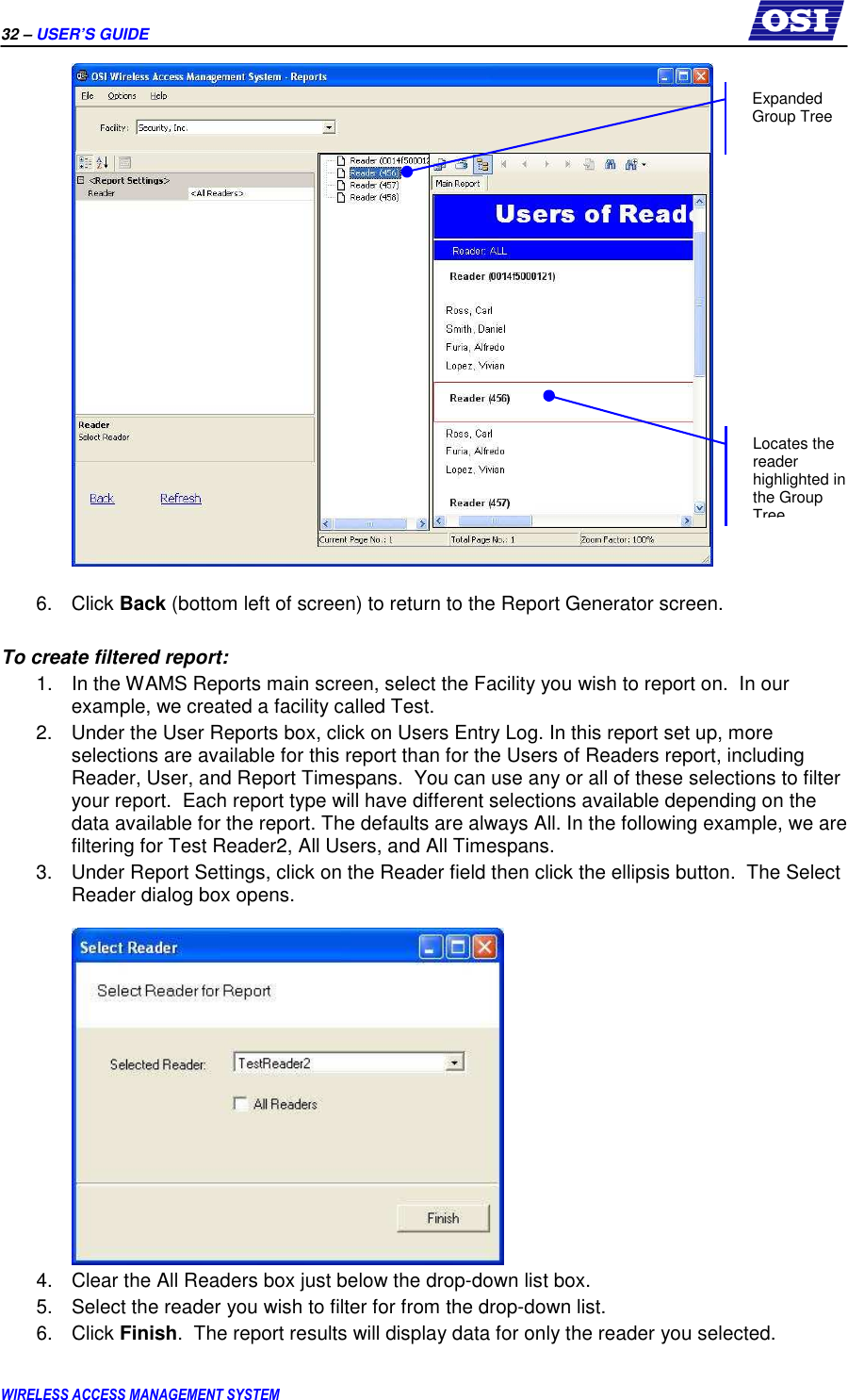 32 – USER’S GUIDE      WIRELESS ACCESS MANAGEMENT SYSTEM   6.  Click Back (bottom left of screen) to return to the Report Generator screen.  To create filtered report: 1.  In the WAMS Reports main screen, select the Facility you wish to report on.  In our example, we created a facility called Test. 2.  Under the User Reports box, click on Users Entry Log. In this report set up, more selections are available for this report than for the Users of Readers report, including Reader, User, and Report Timespans.  You can use any or all of these selections to filter your report.  Each report type will have different selections available depending on the data available for the report. The defaults are always All. In the following example, we are filtering for Test Reader2, All Users, and All Timespans. 3.  Under Report Settings, click on the Reader field then click the ellipsis button.  The Select Reader dialog box opens.   4.  Clear the All Readers box just below the drop-down list box. 5.  Select the reader you wish to filter for from the drop-down list. 6.  Click Finish.  The report results will display data for only the reader you selected.  Expanded Group Tree Locates the reader highlighted in the Group Tree 
