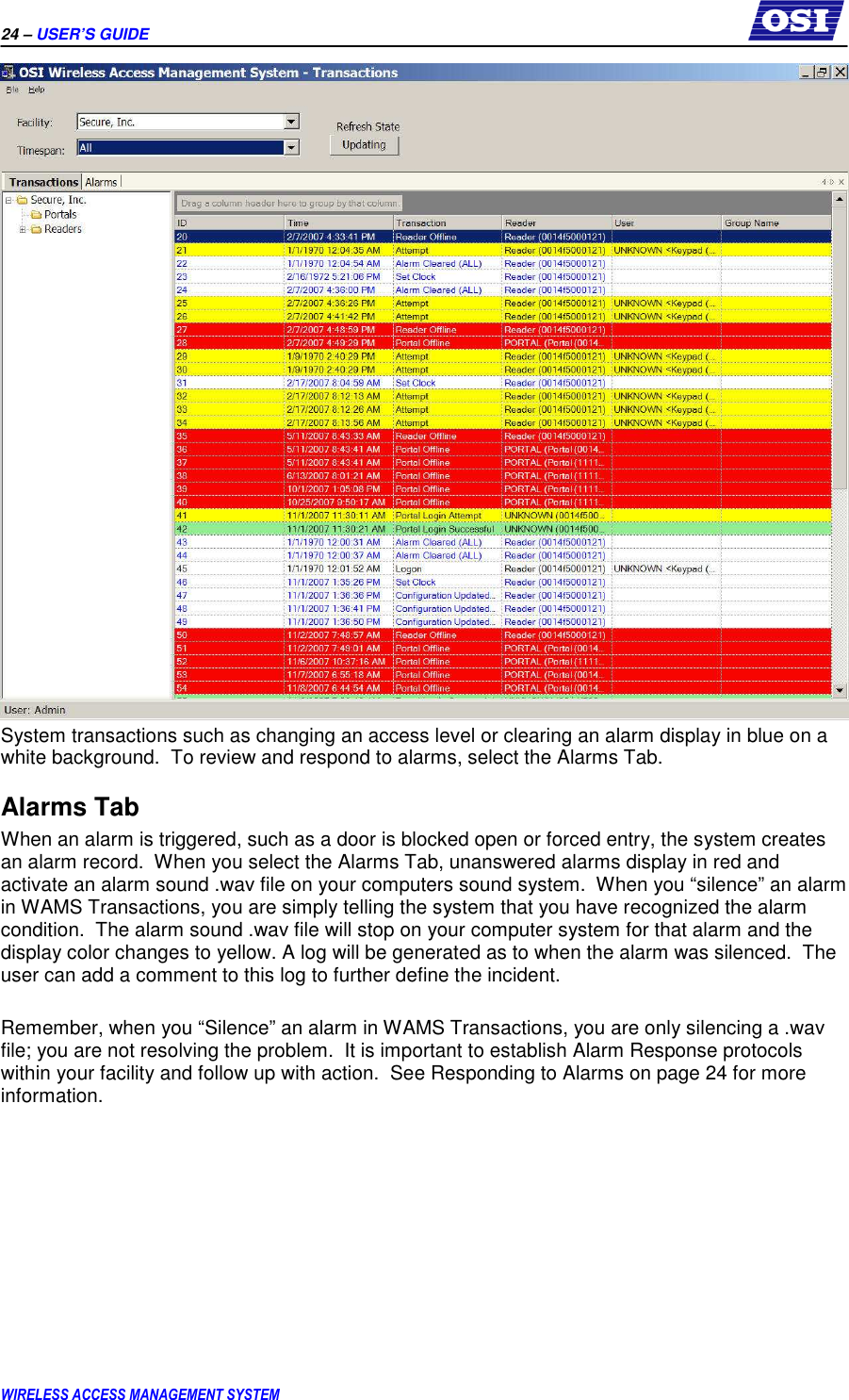 24 – USER’S GUIDE      WIRELESS ACCESS MANAGEMENT SYSTEM  System transactions such as changing an access level or clearing an alarm display in blue on a white background.  To review and respond to alarms, select the Alarms Tab. Alarms Tab When an alarm is triggered, such as a door is blocked open or forced entry, the system creates an alarm record.  When you select the Alarms Tab, unanswered alarms display in red and activate an alarm sound .wav file on your computers sound system.  When you “silence” an alarm in WAMS Transactions, you are simply telling the system that you have recognized the alarm condition.  The alarm sound .wav file will stop on your computer system for that alarm and the display color changes to yellow. A log will be generated as to when the alarm was silenced.  The user can add a comment to this log to further define the incident.  Remember, when you “Silence” an alarm in WAMS Transactions, you are only silencing a .wav file; you are not resolving the problem.  It is important to establish Alarm Response protocols within your facility and follow up with action.  See Responding to Alarms on page 24 for more information.  