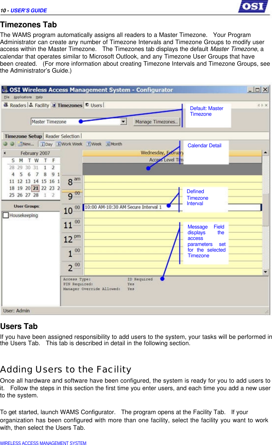     10 - USER’S GUIDE  Timezones Tab  The WAMS program automatically assigns all readers to a Master Timezone.   Your Program  Administrator can create any number of Timezone Intervals and Timezone Groups to modify user access within the Master Timezone.   The Timezones tab displays the default Master Timezone, a calendar that operates similar to Microsoft Outlook, and any Timezone User Groups that have  been created.   (For more information about creating Timezone Intervals and Timezone Groups, see the Administrator’s Guide.)       Default: Master  Timezone      Calendar Detail         Defined  Timezone  Interval    Message Field  displays the  access  parameters set  for the selected  Timezone        Users Tab  If you have been assigned responsibility to add users to the system, your tasks will be performed in the Users Tab.   This tab is described in detail in the following section.   Adding Users to the Facility  Once all hardware and software have been configured, the system is ready for you to add users to it.   Follow the steps in this section the first time you enter users, and each time you add a new user to the system.   To get started, launch WAMS Configurator.   The program opens at the Facility Tab.   If your  organization has been configured with more than one facility, select the facility you want to work with, then select the Users Tab.   WIRELESS ACCESS MANAGEMENT SYSTEM  