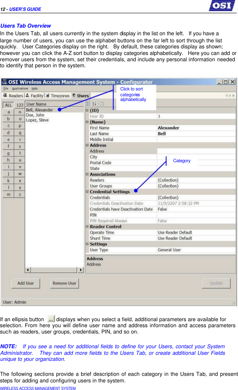     12 - USER’S GUIDE   Users Tab Overview  In the Users Tab, all users currently in the system display in the list on the left.   If you have a  large number of users, you can use the alphabet buttons on the far left to sort through the list  quickly.   User Categories display on the right.   By default, these categories display as shown;  however you can click the A-Z sort button to display categories alphabetically.   Here you can add or remover users from the system, set their credentials, and include any personal information needed to identify that person in the system.     Click to sort  categories  alphabetically            Category                         If an ellipsis button  displays when you select a field, additional parameters are available for  selection. From here you will define user name and address information and access parameters such as readers, user groups, credentials, PIN, and so on.   NOTE:   If you see a need for additional fields to define for your Users, contact your System Administrator.   They can add more fields to the Users Tab, or create additional User Fields unique to your organization.   The following sections provide a brief description of each category in the Users Tab, and present steps for adding and configuring users in the system.  WIRELESS ACCESS MANAGEMENT SYSTEM  