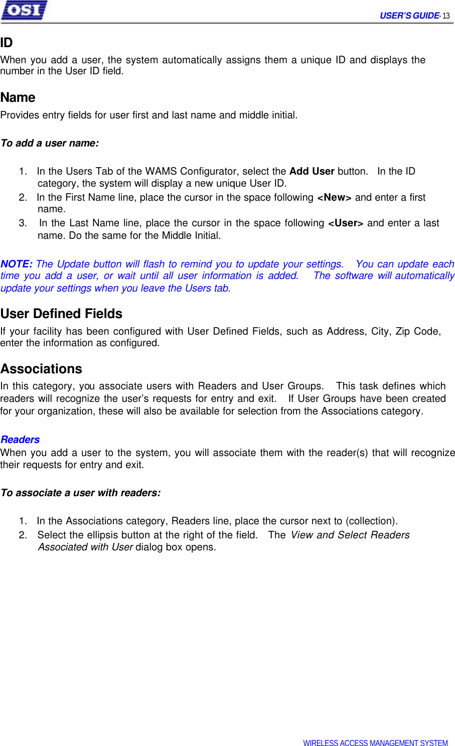     USER’S GUIDE- 13  ID  When you add a user, the system automatically assigns them a unique ID and displays the number in the User ID field.  Name  Provides entry fields for user first and last name and middle initial.   To add a user name:   1.   In the Users Tab of the WAMS Configurator, select the Add User button.   In the ID   category, the system will display a new unique User ID.  2.   In the First Name line, place the cursor in the space following &lt;New&gt; and enter a first   name.  3.   In the Last Name line, place the cursor in the space following &lt;User&gt; and enter a last   name. Do the same for the Middle Initial.   NOTE: The Update button will flash to remind you to update your settings.   You can update each time you add a user, or wait until all user information is added.   The software will automatically update your settings when you leave the Users tab.  User Defined Fields  If your facility has been configured with User Defined Fields, such as Address, City, Zip Code, enter the information as configured.  Associations  In this category, you associate users with Readers and User Groups.   This task defines which  readers will recognize the user’s requests for entry and exit.   If User Groups have been created  for your organization, these will also be available for selection from the Associations category.   Readers   When you add a user to the system, you will associate them with the reader(s) that will recognize their requests for entry and exit.   To associate a user with readers:   1.   In the Associations category, Readers line, place the cursor next to (collection).  2.   Select the ellipsis button at the right of the field.   The View and Select Readers   Associated with User dialog box opens.                     WIRELESS ACCESS MANAGEMENT SYSTEM  