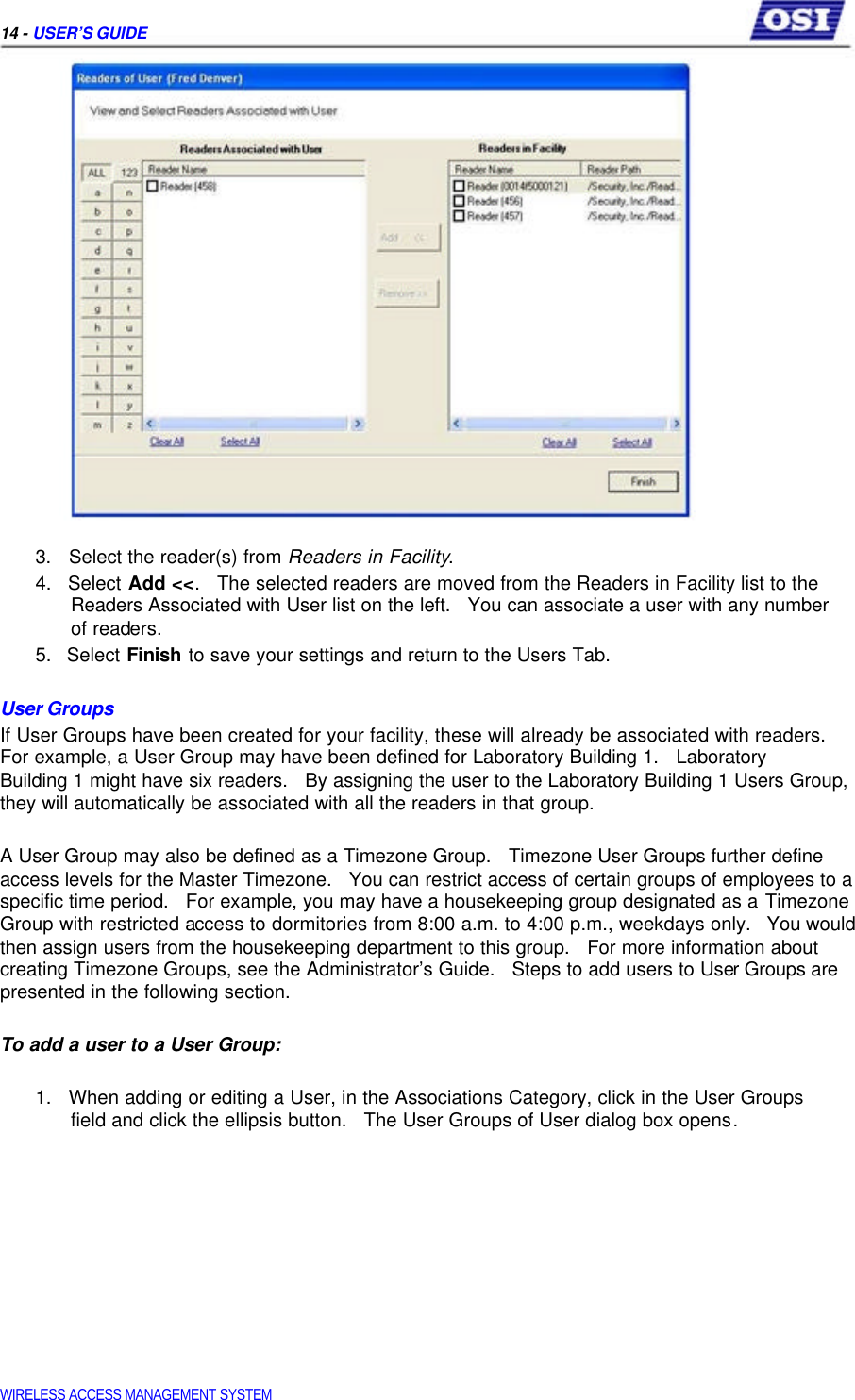     14 - USER’S GUIDE                        3.   Select the reader(s) from Readers in Facility.  4.   Select Add &lt;&lt;.   The selected readers are moved from the Readers in Facility list to the   Readers Associated with User list on the left.   You can associate a user with any number   of readers.  5.   Select Finish to save your settings and return to the Users Tab.   User Groups  If User Groups have been created for your facility, these will already be associated with readers. For example, a User Group may have been defined for Laboratory Building 1.   Laboratory  Building 1 might have six readers.   By assigning the user to the Laboratory Building 1 Users Group, they will automatically be associated with all the readers in that group.   A User Group may also be defined as a Timezone Group.   Timezone User Groups further define access levels for the Master Timezone.   You can restrict access of certain groups of employees to a specific time period.   For example, you may have a housekeeping group designated as a Timezone Group with restricted access to dormitories from 8:00 a.m. to 4:00 p.m., weekdays only.   You would then assign users from the housekeeping department to this group.   For more information about creating Timezone Groups, see the Administrator’s Guide.   Steps to add users to User Groups are presented in the following section.   To add a user to a User Group:   1.   When adding or editing a User, in the Associations Category, click in the User Groups   field and click the ellipsis button.   The User Groups of User dialog box opens.                WIRELESS ACCESS MANAGEMENT SYSTEM  