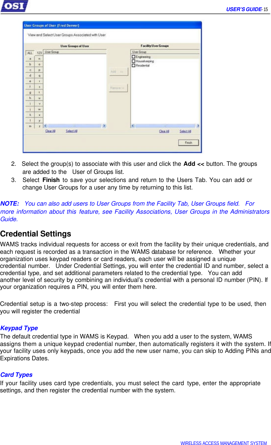     USER’S GUIDE- 15                     2.   Select the group(s) to associate with this user and click the Add &lt;&lt; button. The groups   are added to the   User of Groups list.  3.   Select Finish to save your selections and return to the Users Tab. You can add or   change User Groups for a user any time by returning to this list.   NOTE:   You can also add users to User Groups from the Facility Tab, User Groups field.   For  more information about this feature, see Facility Associations, User Groups in the Administrators Guide.  Credential Settings  WAMS tracks individual requests for access or exit from the facility by their unique credentials, and each request is recorded as a transaction in the WAMS database for reference.   Whether your organization uses keypad readers or card readers, each user will be assigned a unique  credential number.   Under Credential Settings, you will enter the credential ID and number, select a credential type, and set additional parameters related to the credential type.   You can add  another level of security by combining an individual’s credential with a personal ID number (PIN). If your organization requires a PIN, you will enter them here.   Credential setup is a two-step process:   First you will select the credential type to be used, then you will register the credential   Keypad Type  The default credential type in WAMS is Keypad.   When you add a user to the system, WAMS  assigns them a unique keypad credential number, then automatically registers it with the system. If your facility uses only keypads, once you add the new user name, you can skip to Adding PINs and Expirations Dates.   Card Types  If your facility uses card type credentials, you must select the card type, enter the appropriate settings, and then register the credential number with the system.          WIRELESS ACCESS MANAGEMENT SYSTEM  