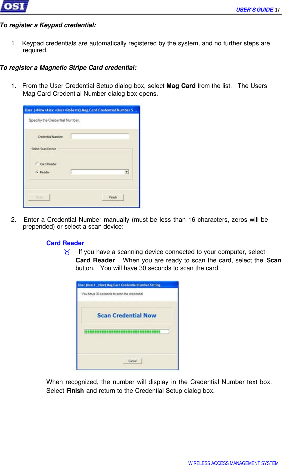     USER’S GUIDE- 17   To register a Keypad credential:   1.   Keypad credentials are automatically registered by the system, and no further steps are   required.   To register a Magnetic Stripe Card credential:   1.   From the User Credential Setup dialog box, select Mag Card from the list.   The Users   Mag Card Credential Number dialog box opens.                  2.   Enter a Credential Number manually (must be less than 16 characters, zeros will be   prepended) or select a scan device:   Card Reader  _    If you have a scanning device connected to your computer, select  Card Reader.   When you are ready to scan the card, select the Scan button.   You will have 30 seconds to scan the card.              When recognized, the number will display in the Credential Number text box. Select Finish and return to the Credential Setup dialog box.            WIRELESS ACCESS MANAGEMENT SYSTEM  