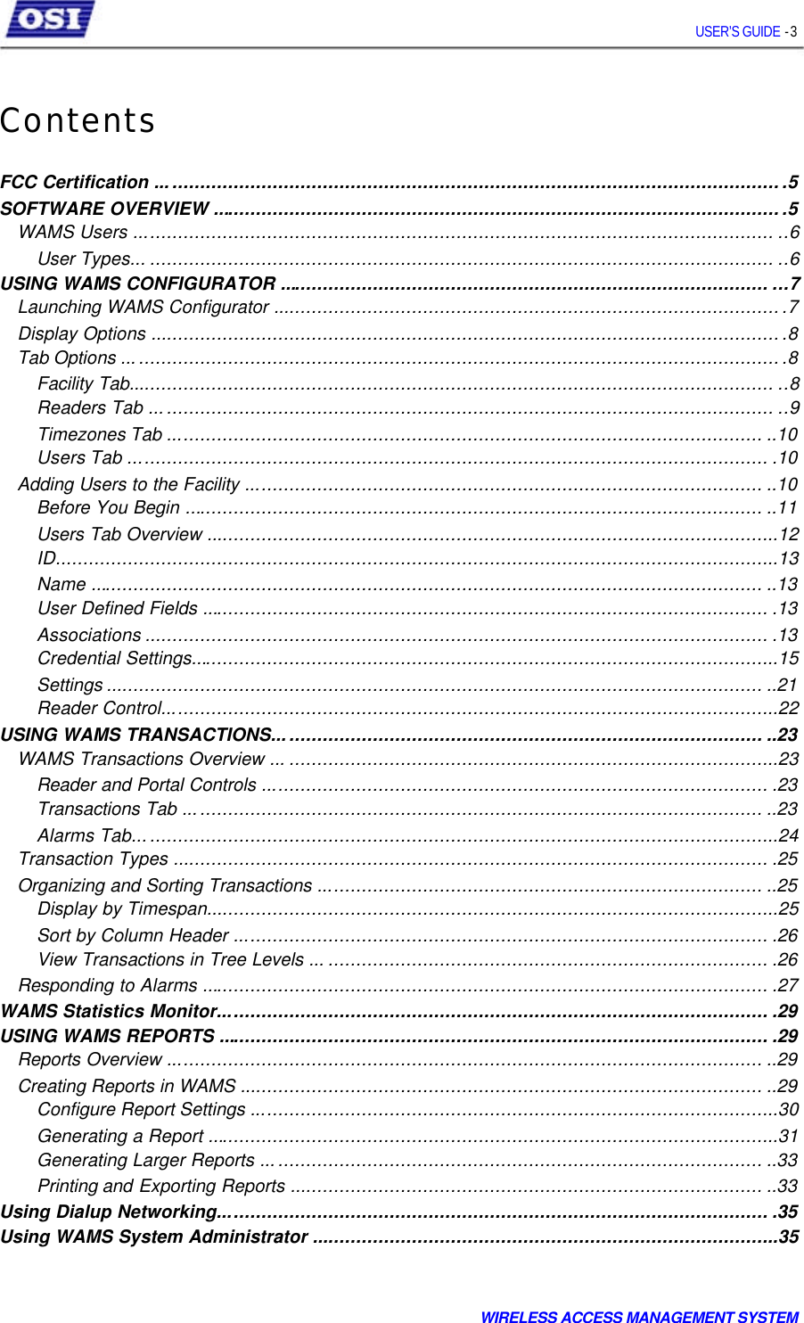     USER’S GUIDE - 3    Contents   FCC Certification .................................................................................................................5 SOFTWARE OVERVIEW .......................................................................................................5 WAMS Users ................................................................................................................... ..6 User Types... ................................................................................................................ ..6 USING WAMS CONFIGURATOR ........................................................................................ ...7 Launching WAMS Configurator ............................................................................................7 Display Options ..................................................................................................................8 Tab Options .......................................................................................................................8 Facility Tab.................................................................................................................... ..8 Readers Tab ................................................................................................................ ..9 Timezones Tab ........................................................................................................... ..10 Users Tab ................................................................................................................... .10 Adding Users to the Facility ............................................................................................. ..10 Before You Begin ........................................................................................................ ..11 Users Tab Overview .......................................................................................................12 ID..................................................................................................................................13 Name ......................................................................................................................... ..13 User Defined Fields ...................................................................................................... .13 Associations ................................................................................................................ .13 Credential Settings..........................................................................................................15 Settings ...................................................................................................................... ..21 Reader Control...............................................................................................................22 USING WAMS TRANSACTIONS........................................................................................ ..23 WAMS Transactions Overview ... ........................................................................................23 Reader and Portal Controls ........................................................................................... .23 Transactions Tab ........................................................................................................ ..23 Alarms Tab....................................................................................................................24 Transaction Types ........................................................................................................... .25 Organizing and Sorting Transactions ................................................................................ ..25 Display by Timespan.......................................................................................................25 Sort by Column Header ................................................................................................ .26 View Transactions in Tree Levels ... ............................................................................... .26 Responding to Alarms ...................................................................................................... .27 WAMS Statistics Monitor................................................................................................... .29 USING WAMS REPORTS ................................................................................................... .29 Reports Overview ........................................................................................................... ..29 Creating Reports in WAMS .............................................................................................. ..29 Configure Report Settings ...............................................................................................30 Generating a Report .......................................................................................................31 Generating Larger Reports .......................................................................................... ..33 Printing and Exporting Reports ..................................................................................... ..33 Using Dialup Networking................................................................................................... .35 Using WAMS System Administrator ....................................................................................35    WIRELESS ACCESS MANAGEMENT SYSTEM  