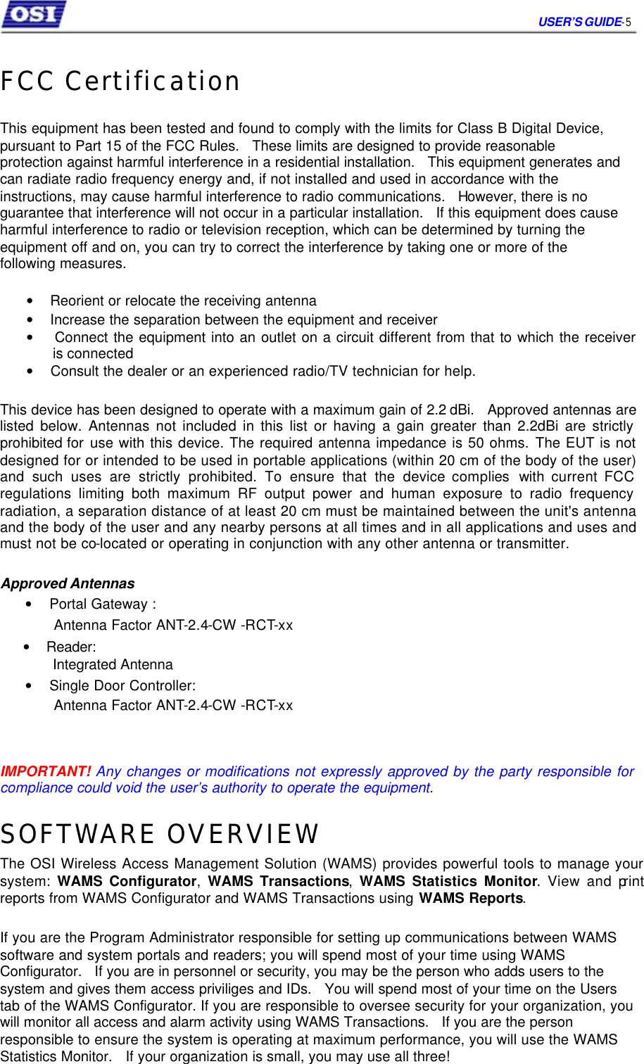     USER’S GUIDE- 5    FCC Certification   This equipment has been tested and found to comply with the limits for Class B Digital Device,  pursuant to Part 15 of the FCC Rules.   These limits are designed to provide reasonable  protection against harmful interference in a residential installation.   This equipment generates and  can radiate radio frequency energy and, if not installed and used in accordance with the  instructions, may cause harmful interference to radio communications.   However, there is no  guarantee that interference will not occur in a particular installation.   If this equipment does cause  harmful interference to radio or television reception, which can be determined by turning the  equipment off and on, you can try to correct the interference by taking one or more of the  following measures.   •    Reorient or relocate the receiving antenna  •    Increase the separation between the equipment and receiver  •    Connect the equipment into an outlet on a circuit different from that to which the receiver   is connected  •    Consult the dealer or an experienced radio/TV technician for help.   This device has been designed to operate with a maximum gain of 2.2 dBi.   Approved antennas are listed below. Antennas not included in this list or having a gain greater than 2.2dBi are strictly prohibited for use with this device. The required antenna impedance is 50 ohms. The EUT is not designed for or intended to be used in portable applications (within 20 cm of the body of the user) and such uses are strictly prohibited. To ensure that the device complies with current FCC regulations limiting both maximum RF output power and human exposure to radio frequency radiation, a separation distance of at least 20 cm must be maintained between the unit&apos;s antenna and the body of the user and any nearby persons at all times and in all applications and uses and must not be co-located or operating in conjunction with any other antenna or transmitter.  Approved Antennas  •    Portal Gateway :  Antenna Factor ANT-2.4-CW -RCT-xx  •    Reader:  Integrated Antenna  •    Single Door Controller:  Antenna Factor ANT-2.4-CW -RCT-xx     IMPORTANT! Any changes or modifications not expressly approved by the party responsible for compliance could void the user’s authority to operate the equipment.  SOFTWARE OVERVIEW  The OSI Wireless Access Management Solution (WAMS) provides powerful tools to manage your system: WAMS Configurator, WAMS Transactions, WAMS Statistics Monitor. View and print reports from WAMS Configurator and WAMS Transactions using WAMS Reports.   If you are the Program Administrator responsible for setting up communications between WAMS software and system portals and readers; you will spend most of your time using WAMS  Configurator.   If you are in personnel or security, you may be the person who adds users to the system and gives them access priviliges and IDs.   You will spend most of your time on the Users tab of the WAMS Configurator. If you are responsible to oversee security for your organization, you will monitor all access and alarm activity using WAMS Transactions.   If you are the person responsible to ensure the system is operating at maximum performance, you will use the WAMS Statistics Monitor.   If your organization is small, you may use all three!    