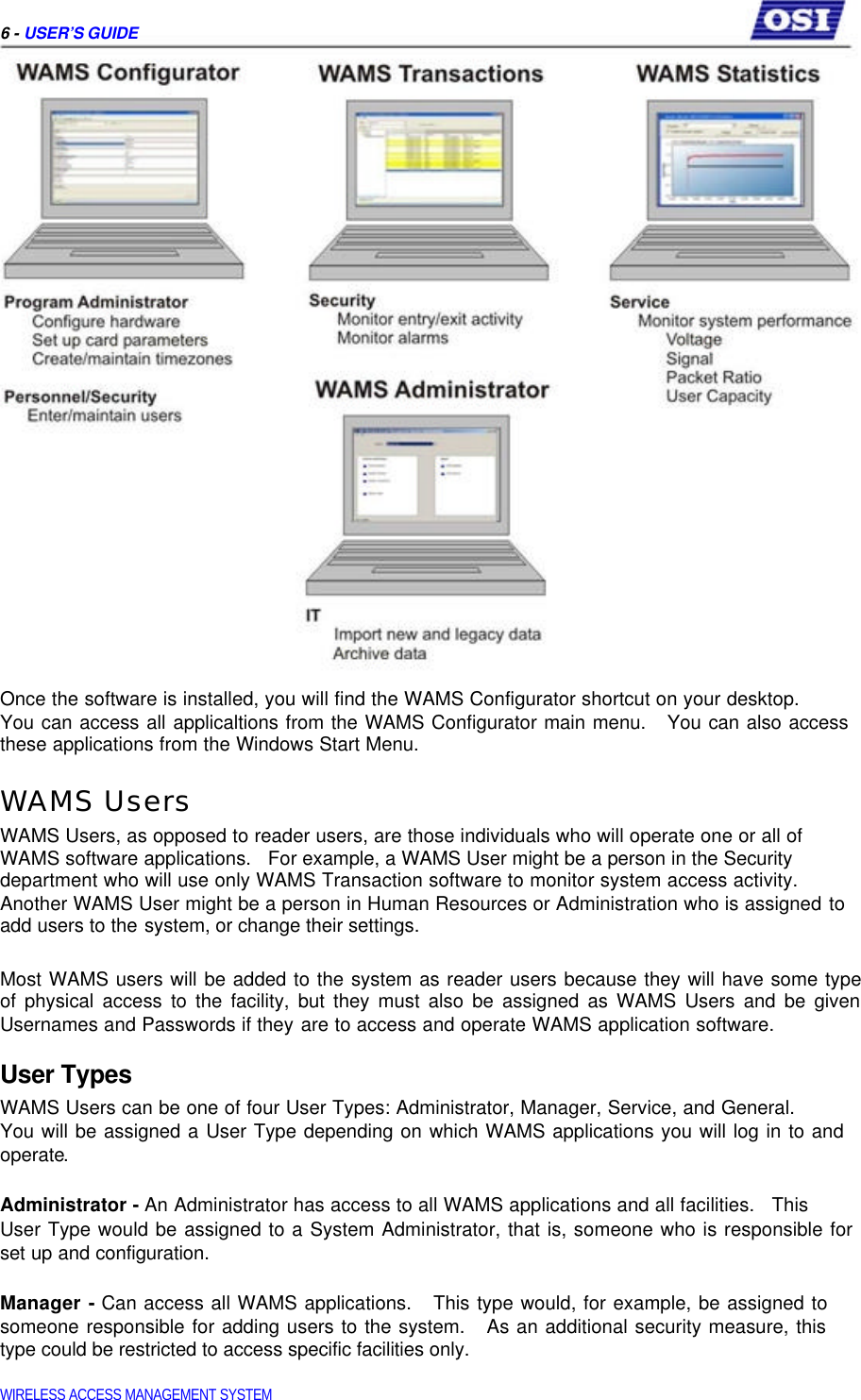     6 - USER’S GUIDE                              Once the software is installed, you will find the WAMS Configurator shortcut on your desktop.  You can access all applicaltions from the WAMS Configurator main menu.   You can also access these applications from the Windows Start Menu.  WAMS Users  WAMS Users, as opposed to reader users, are those individuals who will operate one or all of WAMS software applications.   For example, a WAMS User might be a person in the Security department who will use only WAMS Transaction software to monitor system access activity. Another WAMS User might be a person in Human Resources or Administration who is assigned to add users to the system, or change their settings.   Most WAMS users will be added to the system as reader users because they will have some type  of physical access to the facility, but they must also be assigned as WAMS Users and be given  Usernames and Passwords if they are to access and operate WAMS application software.  User Types  WAMS Users can be one of four User Types: Administrator, Manager, Service, and General.  You will be assigned a User Type depending on which WAMS applications you will log in to and operate.   Administrator - An Administrator has access to all WAMS applications and all facilities.   This  User Type would be assigned to a System Administrator, that is, someone who is responsible for set up and configuration.   Manager - Can access all WAMS applications.   This type would, for example, be assigned to someone responsible for adding users to the system.   As an additional security measure, this type could be restricted to access specific facilities only.   WIRELESS ACCESS MANAGEMENT SYSTEM  