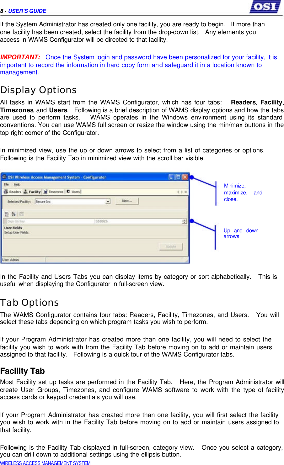     8 - USER’S GUIDE  If the System Administrator has created only one facility, you are ready to begin.   If more than one facility has been created, select the facility from the drop-down list.   Any elements you access in WAMS Configurator will be directed to that facility.   IMPORTANT:   Once the System login and password have been personalized for your facility, it is important to record the information in hard copy form and safeguard it in a location known to  management.  Display Options  All tasks in WAMS start from the WAMS Configurator, which has four tabs:   Readers, Facility, Timezones, and Users.   Following is a brief description of WAMS display options and how the tabs are used to perform tasks.   WAMS operates in the Windows environment using its standard conventions. You can use WAMS full screen or resize the window using the min/max buttons in the top right corner of the Configurator.   In minimized view, use the up or down arrows to select from a list of categories or options. Following is the Facility Tab in minimized view with the scroll bar visible.     Minimize,  maximize, and  close.      Up and down  arrows      In the Facility and Users Tabs you can display items by category or sort alphabetically.   This is useful when displaying the Configurator in full-screen view.  Tab Options  The WAMS Configurator contains four tabs: Readers, Facility, Timezones, and Users.   You will select these tabs depending on which program tasks you wish to perform.   If your Program Administrator has created more than one facility, you will need to select the facility you wish to work with from the Facility Tab before moving on to add or maintain users assigned to that facility.   Following is a quick tour of the WAMS Configurator tabs.  Facility Tab  Most Facility set up tasks are performed in the Facility Tab.   Here, the Program Administrator will create User Groups, Timezones, and configure WAMS software to work with the type of facility access cards or keypad credentials you will use.   If your Program Administrator has created more than one facility, you will first select the facility you wish to work with in the Facility Tab before moving on to add or maintain users assigned to that facility.   Following is the Facility Tab displayed in full-screen, category view.   Once you select a category, you can drill down to additional settings using the ellipsis button.  WIRELESS ACCESS MANAGEMENT SYSTEM  