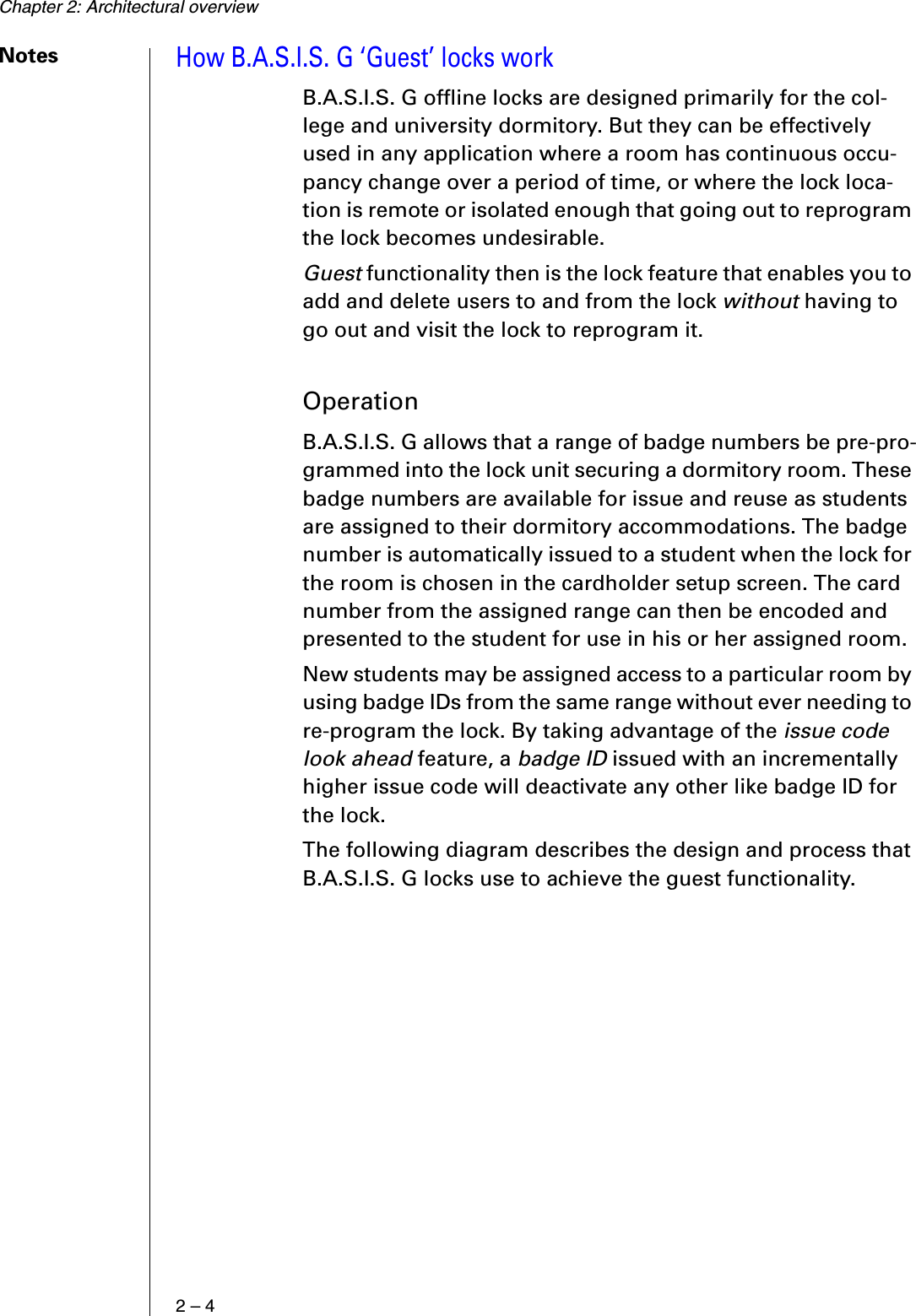 Chapter 2: Architectural overview2 – 4NotesHow B.A.S.I.S. G ‘Guest’ locks workB.A.S.I.S. G offline locks are designed primarily for the col-lege and university dormitory. But they can be effectively used in any application where a room has continuous occu-pancy change over a period of time, or where the lock loca-tion is remote or isolated enough that going out to reprogram the lock becomes undesirable.Guest functionality then is the lock feature that enables you to add and delete users to and from the lock without having to go out and visit the lock to reprogram it.OperationB.A.S.I.S. G allows that a range of badge numbers be pre-pro-grammed into the lock unit securing a dormitory room. These badge numbers are available for issue and reuse as students are assigned to their dormitory accommodations. The badge number is automatically issued to a student when the lock for the room is chosen in the cardholder setup screen. The card number from the assigned range can then be encoded and presented to the student for use in his or her assigned room.New students may be assigned access to a particular room by using badge IDs from the same range without ever needing to re-program the lock. By taking advantage of the issue code look ahead feature, a badge ID issued with an incrementally higher issue code will deactivate any other like badge ID for the lock.The following diagram describes the design and process that B.A.S.I.S. G locks use to achieve the guest functionality.