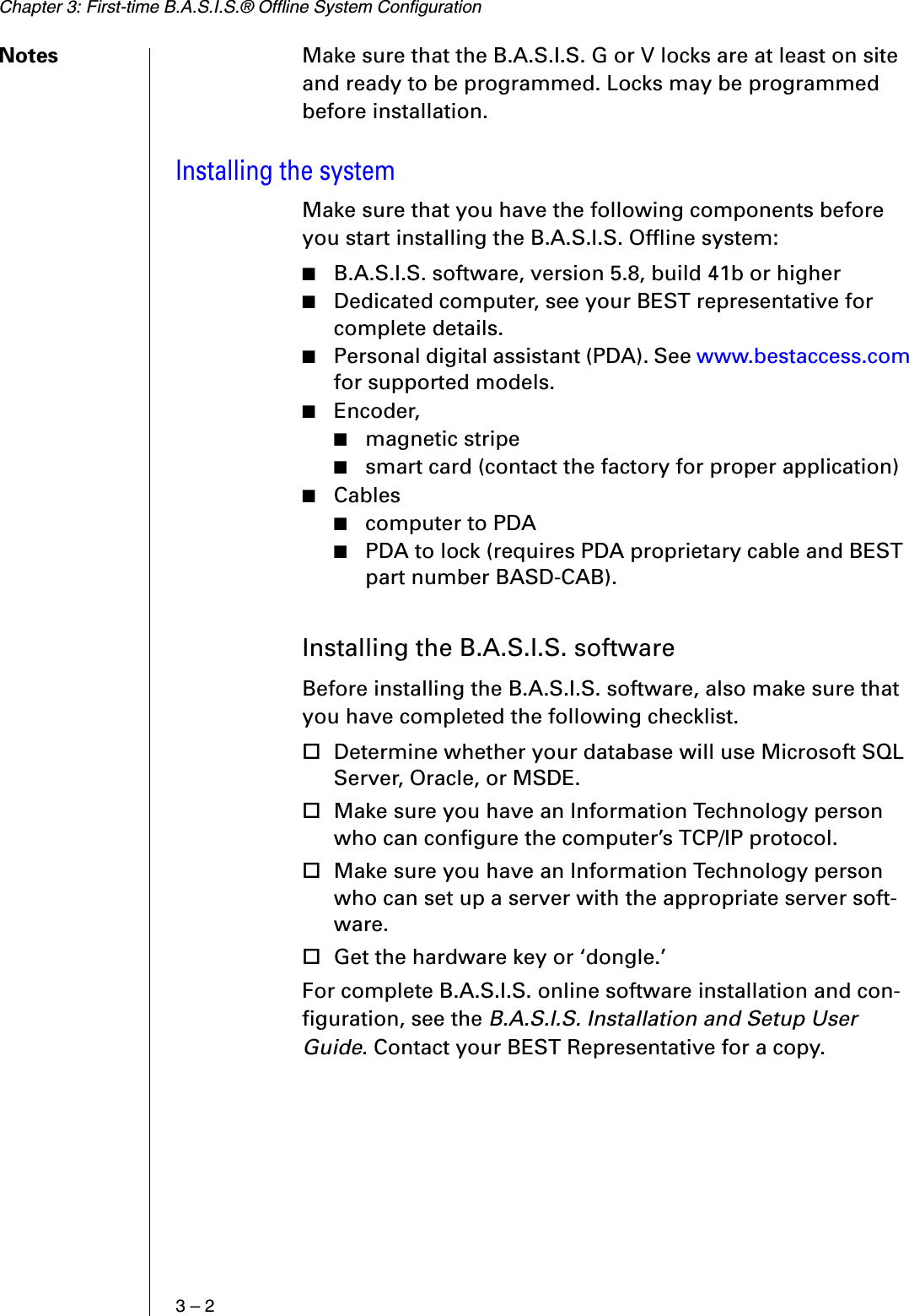 Chapter 3: First-time B.A.S.I.S.® Offline System Configuration3 – 2Notes Make sure that the B.A.S.I.S. G or V locks are at least on site and ready to be programmed. Locks may be programmed before installation.Installing the systemMake sure that you have the following components before you start installing the B.A.S.I.S. Offline system:■B.A.S.I.S. software, version 5.8, build 41b or higher■Dedicated computer, see your BEST representative for complete details.■Personal digital assistant (PDA). See www.bestaccess.com for supported models.■Encoder, ■magnetic stripe■smart card (contact the factory for proper application)■Cables■computer to PDA■PDA to lock (requires PDA proprietary cable and BEST part number BASD-CAB).Installing the B.A.S.I.S. softwareBefore installing the B.A.S.I.S. software, also make sure that you have completed the following checklist. Determine whether your database will use Microsoft SQL Server, Oracle, or MSDE.Make sure you have an Information Technology person who can configure the computer’s TCP/IP protocol.Make sure you have an Information Technology person who can set up a server with the appropriate server soft-ware.Get the hardware key or ‘dongle.’For complete B.A.S.I.S. online software installation and con-figuration, see the B.A.S.I.S. Installation and Setup User Guide. Contact your BEST Representative for a copy.