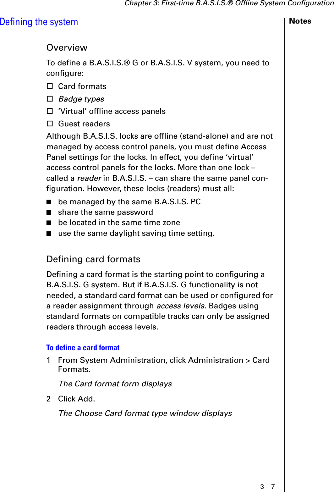 Chapter 3: First-time B.A.S.I.S.® Offline System Configuration3 – 7NotesDefining the systemOverviewTo define a B.A.S.I.S.® G or B.A.S.I.S. V system, you need to configure:Card formatsBadge types‘Virtual’ offline access panelsGuest readersAlthough B.A.S.I.S. locks are offline (stand-alone) and are not managed by access control panels, you must define Access Panel settings for the locks. In effect, you define ‘virtual’ access control panels for the locks. More than one lock – called a reader in B.A.S.I.S. – can share the same panel con-figuration. However, these locks (readers) must all:■be managed by the same B.A.S.I.S. PC■share the same password■be located in the same time zone■use the same daylight saving time setting.Defining card formatsDefining a card format is the starting point to configuring a B.A.S.I.S. G system. But if B.A.S.I.S. G functionality is not needed, a standard card format can be used or configured for a reader assignment through access levels. Badges using standard formats on compatible tracks can only be assigned readers through access levels.To define a card format1 From System Administration, click Administration &gt; Card Formats.The Card format form displays2 Click Add.The Choose Card format type window displays