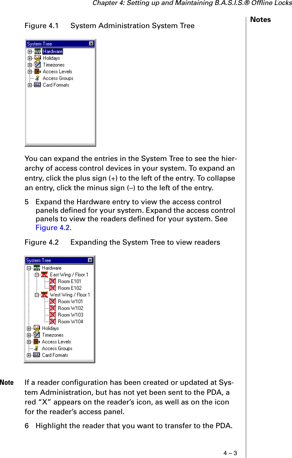 Chapter 4: Setting up and Maintaining B.A.S.I.S.® Offline Locks4 – 3NotesYou can expand the entries in the System Tree to see the hier-archy of access control devices in your system. To expand an entry, click the plus sign (+) to the left of the entry. To collapse an entry, click the minus sign (–) to the left of the entry.5 Expand the Hardware entry to view the access control panels defined for your system. Expand the access control panels to view the readers defined for your system. See Figure 4.2.Note If a reader configuration has been created or updated at Sys-tem Administration, but has not yet been sent to the PDA, a red “X” appears on the reader’s icon, as well as on the icon for the reader’s access panel.6 Highlight the reader that you want to transfer to the PDA.Figure 4.1  System Administration System TreeFigure 4.2  Expanding the System Tree to view readers