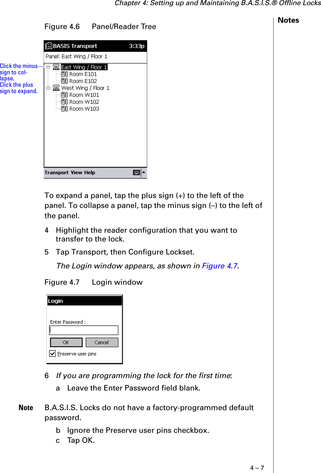 Chapter 4: Setting up and Maintaining B.A.S.I.S.® Offline Locks4 – 7NotesTo expand a panel, tap the plus sign (+) to the left of the panel. To collapse a panel, tap the minus sign (–) to the left of the panel.4 Highlight the reader configuration that you want to transfer to the lock. 5 Tap Transport, then Configure Lockset.The Login window appears, as shown in Figure 4.7.6If you are programming the lock for the first time:a  Leave the Enter Password field blank.Note B.A.S.I.S. Locks do not have a factory-programmed default password.b  Ignore the Preserve user pins checkbox.c  Tap OK.Figure 4.6  Panel/Reader TreeFigure 4.7  Login windowClick the minus sign to col-lapse. Click the plus sign to expand.