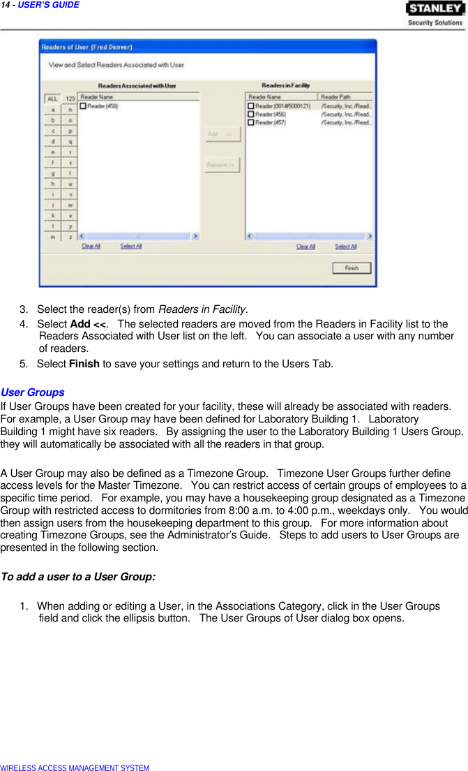  14 - USER’S GUIDE                         3.   Select the reader(s) from Readers in Facility.  4.   Select Add &lt;&lt;.   The selected readers are moved from the Readers in Facility list to the   Readers Associated with User list on the left.   You can associate a user with any number   of readers.  5.   Select Finish to save your settings and return to the Users Tab.   User Groups  If User Groups have been created for your facility, these will already be associated with readers. For example, a User Group may have been defined for Laboratory Building 1.   Laboratory  Building 1 might have six readers.   By assigning the user to the Laboratory Building 1 Users Group, they will automatically be associated with all the readers in that group.   A User Group may also be defined as a Timezone Group.   Timezone User Groups further define access levels for the Master Timezone.   You can restrict access of certain groups of employees to a specific time period.   For example, you may have a housekeeping group designated as a Timezone Group with restricted access to dormitories from 8:00 a.m. to 4:00 p.m., weekdays only.   You would then assign users from the housekeeping department to this group.   For more information about creating Timezone Groups, see the Administrator’s Guide.   Steps to add users to User Groups are presented in the following section.   To add a user to a User Group:   1.   When adding or editing a User, in the Associations Category, click in the User Groups   field and click the ellipsis button.   The User Groups of User dialog box opens.                WIRELESS ACCESS MANAGEMENT SYSTEM  