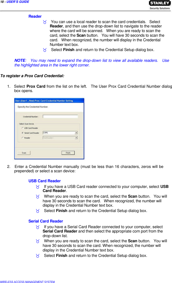  18 - USER’S GUIDE    Reader  _    You can use a local reader to scan the card credentials.   Select   Reader, and then use the drop-down list to navigate to the reader   where the card will be scanned.   When you are ready to scan the   card, select the Scan button.   You will have 30 seconds to scan the   card.   When recognized, the number will display in the Credential   Number text box.  _    Select Finish and return to the Credential Setup dialog box.   NOTE:   You may need to expand the drop-down list to view all available readers.   Use the highlighted area in the lower right corner.   To register a Prox Card Credential:   1.   Select Prox Card from the list on the left.   The User Prox Card Credential Number dialog   box opens.                  2.   Enter a Credential Number manually (must be less than 16 characters, zeros will be   prepended) or select a scan device:   USB Card Reader  _    If you have a USB Card reader connected to your computer, select USB   Card Reader.  _    When you are ready to scan the card, select the Scan button.   You will   have 30 seconds to scan the card.   When recognized, the number will   display in the Credential Number text box.  _    Select Finish and return to the Credential Setup dialog box.   Serial Card Reader  _    If you have a Serial Card Reader connected to your computer, select   Serial Card Reader and then select the appropriate com port from the   drop-down list.  _    When you are ready to scan the card, select the Scan button.   You will   have 30 seconds to scan the card. When recognized, the number will   display in the Credential Number text box.  _    Select Finish and return to the Credential Setup dialog box.        WIRELESS ACCESS MANAGEMENT SYSTEM  