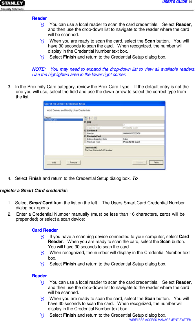  USER’S GUIDE- 19    Reader  _    You can use a local reader to scan the card credentials.   Select Reader,   and then use the drop-down list to navigate to the reader where the card   will be scanned.  _    When you are ready to scan the card, select the Scan button.   You will   have 30 seconds to scan the card.   When recognized, the number will   display in the Credential Number text box.  _    Select Finish and return to the Credential Setup dialog box.   NOTE:   You may need to expand the drop-down list to view all available readers. Use the highlighted area in the lower right corner.   3.   In the Proximity Card category, review the Prox Card Type.   If the default entry is not the   one you will use, select the field and use the down-arrow to select the correct type from   the list.       4.   Select Finish and return to the Credential Setup dialog box. To register a Smart Card credential:   1.   Select Smart Card from the list on the left.   The Users Smart Card Credential Number   dialog box opens.  2.   Enter a Credential Number manually (must be less than 16 characters, zeros will be   prepended) or select a scan device:   Card Reader  _    If you have a scanning device connected to your computer, select Card   Reader.   When you are ready to scan the card, select the Scan button.   You will have 30 seconds to scan the card.  _    When recognized, the number will display in the Credential Number text   box.  _    Select Finish and return to the Credential Setup dialog box.   Reader  _    You can use a local reader to scan the card credentials.   Select Reader,   and then use the drop-down list to navigate to the reader where the card   will be scanned.  _    When you are ready to scan the card, select the Scan button.   You will   have 30 seconds to scan the card.   When recognized, the number will   display in the Credential Number text box.  _    Select Finish and return to the Credential Setup dialog box.  WIRELESS ACCESS MANAGEMENT SYSTEM  