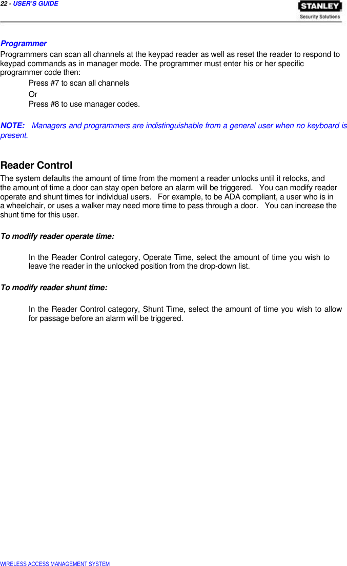  22 - USER’S GUIDE     Programmer  Programmers can scan all channels at the keypad reader as well as reset the reader to respond to keypad commands as in manager mode. The programmer must enter his or her specific  programmer code then:  Press #7 to scan all channels  Or  Press #8 to use manager codes.   NOTE:   Managers and programmers are indistinguishable from a general user when no keyboard is present.   Reader Control  The system defaults the amount of time from the moment a reader unlocks until it relocks, and the amount of time a door can stay open before an alarm will be triggered.   You can modify reader operate and shunt times for individual users.   For example, to be ADA compliant, a user who is in a wheelchair, or uses a walker may need more time to pass through a door.   You can increase the shunt time for this user.   To modify reader operate time:   In the Reader Control category, Operate Time, select the amount of time you wish to leave the reader in the unlocked position from the drop-down list.   To modify reader shunt time:   In the Reader Control category, Shunt Time, select the amount of time you wish to allow for passage before an alarm will be triggered.                                  WIRELESS ACCESS MANAGEMENT SYSTEM  