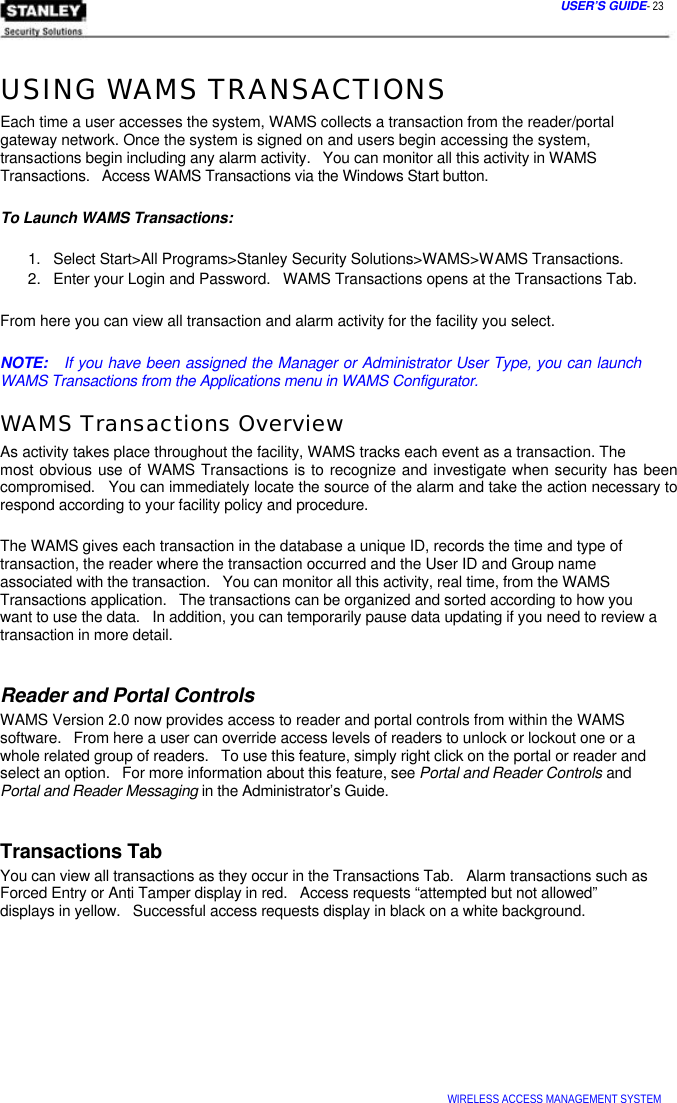  USER’S GUIDE- 23   USING WAMS TRANSACTIONS  Each time a user accesses the system, WAMS collects a transaction from the reader/portal gateway network. Once the system is signed on and users begin accessing the system, transactions begin including any alarm activity.   You can monitor all this activity in WAMS Transactions.   Access WAMS Transactions via the Windows Start button.   To Launch WAMS Transactions:   1.   Select Start&gt;All Programs&gt;Stanley Security Solutions&gt;WAMS&gt;WAMS Transactions.  2.   Enter your Login and Password.   WAMS Transactions opens at the Transactions Tab.   From here you can view all transaction and alarm activity for the facility you select.   NOTE:   If you have been assigned the Manager or Administrator User Type, you can launch WAMS Transactions from the Applications menu in WAMS Configurator.  WAMS Transactions Overview  As activity takes place throughout the facility, WAMS tracks each event as a transaction. The  most obvious use of WAMS Transactions is to recognize and investigate when security has been compromised.   You can immediately locate the source of the alarm and take the action necessary to respond according to your facility policy and procedure.   The WAMS gives each transaction in the database a unique ID, records the time and type of  transaction, the reader where the transaction occurred and the User ID and Group name  associated with the transaction.   You can monitor all this activity, real time, from the WAMS  Transactions application.   The transactions can be organized and sorted according to how you  want to use the data.   In addition, you can temporarily pause data updating if you need to review a transaction in more detail.   Reader and Portal Controls  WAMS Version 2.0 now provides access to reader and portal controls from within the WAMS software.   From here a user can override access levels of readers to unlock or lockout one or a whole related group of readers.   To use this feature, simply right click on the portal or reader and select an option.   For more information about this feature, see Portal and Reader Controls and Portal and Reader Messaging in the Administrator’s Guide.   Transactions Tab  You can view all transactions as they occur in the Transactions Tab.   Alarm transactions such as Forced Entry or Anti Tamper display in red.   Access requests “attempted but not allowed”  displays in yellow.   Successful access requests display in black on a white background.              WIRELESS ACCESS MANAGEMENT SYSTEM  