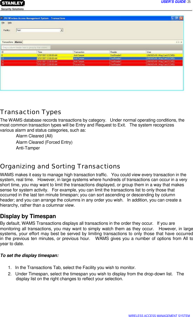  USER’S GUIDE- 25                Transaction Types  The WAMS database records transactions by category.   Under normal operating conditions, the most common transaction types will be Entry and Request to Exit.   The system recognizes  various alarm and status categories, such as:  Alarm Cleared (All)  Alarm Cleared (Forced Entry)  Anti-Tamper   Organizing and Sorting Transactions  WAMS makes it easy to manage high transaction traffic.   You could view every transaction in the system, real time.   However, in large systems where hundreds of transactions can occur in a very short time, you may want to limit the transactions displayed, or group them in a way that makes sense for system activity.   For example, you can limit the transactions list to only those that  occurred in the last ten minute timespan; you can sort ascending or descending by column  header; and you can arrange the columns in any order you wish.   In addition, you can create a  hierarchy, rather than a columnar view.  Display by Timespan  By default, WAMS Transactions displays all transactions in the order they occur.   If you are  monitoring all transactions, you may want to simply watch them as they occur.   However, in large systems, your effort may best be served by limiting transactions to only those that have occurred  in the previous ten minutes, or previous hour.   WAMS gives you a number of options from All to  year to date.   To set the display timespan:   1.   In the Transactions Tab, select the Facility you wish to monitor.  2.   Under Timespan, select the timespan you wish to display from the drop-down list.   The   display list on the right changes to reflect your selection.         WIRELESS ACCESS MANAGEMENT SYSTEM  