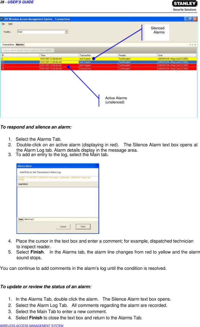  28 - USER’S GUIDE       Silenced  Alarms                 Active Alarms  (unsilenced)     To respond and silence an alarm:   1.   Select the Alarms Tab.  2.   Double-click on an active alarm (displaying in red).   The Silence Alarm text box opens at   the Alarm Log tab. Alarm details display in the message area.  3.   To add an entry to the log, select the Main tab.                4.   Place the cursor in the text box and enter a comment; for example, dispatched technician   to inspect reader.  5.   Select Finish.   In the Alarms tab, the alarm line changes from red to yellow and the alarm   sound stops.   You can continue to add comments in the alarm’s log until the condition is resolved.    To update or review the status of an alarm:   1.   In the Alarms Tab, double click the alarm.   The Silence Alarm text box opens.  2.   Select the Alarm Log Tab.   All comments regarding the alarm are recorded.  3.   Select the Main Tab to enter a new comment.  4.   Select Finish to close the text box and return to the Alarms Tab.  WIRELESS ACCESS MANAGEMENT SYSTEM  