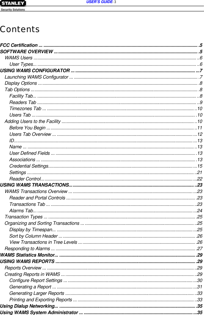  USER’S GUIDE- 3    Contents   FCC Certification ... .............................................................................................................................. .5 SOFTWARE OVERVIEW ..................................................................................................................... .5 WAMS Users ..................................................................................................................................... ..6 User Types... .................................................................................................................................. ..6 USING WAMS CONFIGURATOR ..................................................................................................... ...7 Launching WAMS Configurator ... ..................................................................................................... .7 Display Options .................................................................................................................................. .8 Tab Options ........................................................................................................................................ .8 Facility Tab... .................................................................................................................................. ..8 Readers Tab .................................................................................................................................. ..9 Timezones Tab ... ........................................................................................................................ ..10 Users Tab ..................................................................................................................................... .10 Adding Users to the Facility ............................................................................................................ ..10 Before You Begin ........................................................................................................................ ..11 Users Tab Overview ... ............................................................................................................... ...12 ID.....................................................................................................................................................13 Name ... ........................................................................................................................................ ..13 User Defined Fields ... .................................................................................................................. .13 Associations ... .............................................................................................................................. .13 Credential Settings...................................................................................................................... ...15 Settings ........................................................................................................................................ ..21 Reader Control............................................................................................................................ ...22 USING WAMS TRANSACTIONS...................................................................................................... ..23 WAMS Transactions Overview ..................................................................................................... ...23 Reader and Portal Controls ......................................................................................................... .23 Transactions Tab ... ..................................................................................................................... ..23 Alarms Tab... ..................................................................................................................................24 Transaction Types ... ........................................................................................................................ .25 Organizing and Sorting Transactions ... ......................................................................................... ..25 Display by Timespan... ..................................................................................................................25 Sort by Column Header ............................................................................................................... .26 View Transactions in Tree Levels ............................................................................................... .26 Responding to Alarms ... .................................................................................................................. .27 WAMS Statistics Monitor... ............................................................................................................... .29 USING WAMS REPORTS .................................................................................................................. .29 Reports Overview ... ........................................................................................................................ ..29 Creating Reports in WAMS ............................................................................................................ ..29 Configure Report Settings ... .........................................................................................................30 Generating a Report ... ............................................................................................................... ...31 Generating Larger Reports ......................................................................................................... ..33 Printing and Exporting Reports ... ............................................................................................... ..33 Using Dialup Networking... ............................................................................................................... .35 Using WAMS System Administrator ... ......................................................................................... ...35 