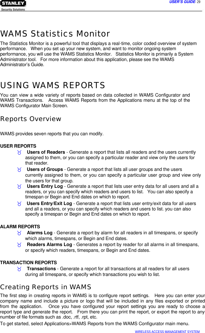  USER’S GUIDE- 29    WAMS Statistics Monitor  The Statistics Monitor is a powerful tool that displays a real-time, color coded overview of system performance.   When you set up your new system, and want to monitor ongoing system  performance, you will use the WAMS Statistics Monitor.   Statistics Monitor is primarily a System Administrator tool.   For more information about this application, please see the WAMS  Administrator’s Guide.   USING WAMS REPORTS  You can view a wide variety of reports based on data collected in WAMS Configurator and WAMS Transactions.   Access WAMS Reports from the Applications menu at the top of the WAMS Configurator Main Screen.  Reports Overview   WAMS provides seven reports that you can modify.   USER REPORTS  _    Users of Readers - Generate a report that lists all readers and the users currently   assigned to them, or you can specify a particular reader and view only the users for   that reader.  _    Users of Groups - Generate a report that lists all user groups and the users  currently assigned to them, or you can specify a particular user group and view only the users for that group.  _    Users Entry Log - Generate a report that lists user entry data for all users and all a   readers, or you can specify which readers and users to list.   You can also specify a   timespan or Begin and End dates on which to report.  _    Users Entry/Exit Log - Generate a report that lists user entry/exit data for all users   and all a readers, or you can specify which readers and users to list. you can also   specify a timespan or Begin and End dates on which to report.   ALARM REPORTS  _    Alarms Log - Generate a report by alarm for all readers in all timespans, or specify   which alarms, timespans, or Begin and End dates.  _    Readers Alarms Log - Generates a report by reader for all alarms in all timespans,   or specify which readers, timespans, or Begin and End dates.   TRANSACTION REPORTS  _    Transactions - Generate a report for all transactions at all readers for all users   during all timespans, or specify which transactions you wish to list.  Creating Reports in WAMS  The first step in creating reports in WAMS is to configure report settings.   Here you can enter your company name and include a picture or logo that will be included in any files exported or printed from the application.   Once you have configured your report settings you are ready to choose a report type and generate the report.   From there you can print the report, or export the report to any number of file formats such as .doc, .rtf, .rpt, etc.  To get started, select Applications&gt;WAMS Reports from the WAMS Configurator main menu.  WIRELESS ACCESS MANAGEMENT SYSTEM  