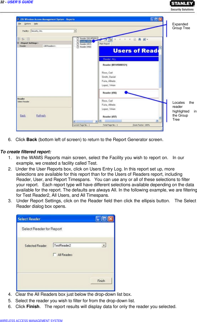  32 - USER’S GUIDE      Expanded  Group Tree                   Locates the  reader  highlighted in  the Group  Tree     6.   Click Back (bottom left of screen) to return to the Report Generator screen.   To create filtered report:  1.   In the WAMS Reports main screen, select the Facility you wish to report on.   In our   example, we created a facility called Test.  2.   Under the User Reports box, click on Users Entry Log. In this report set up, more  selections are available for this report than for the Users of Readers report, including  Reader, User, and Report Timespans.   You can use any or all of these selections to filter your report.   Each report type will have different selections available depending on the data available for the report. The defaults are always All. In the following example, we are filtering for Test Reader2, All Users, and All Timespans.  3.   Under Report Settings, click on the Reader field then click the ellipsis button.   The Select   Reader dialog box opens.                  4.   Clear the All Readers box just below the drop-down list box.  5.   Select the reader you wish to filter for from the drop-down list.  6.   Click Finish.   The report results will display data for only the reader you selected.    WIRELESS ACCESS MANAGEMENT SYSTEM  