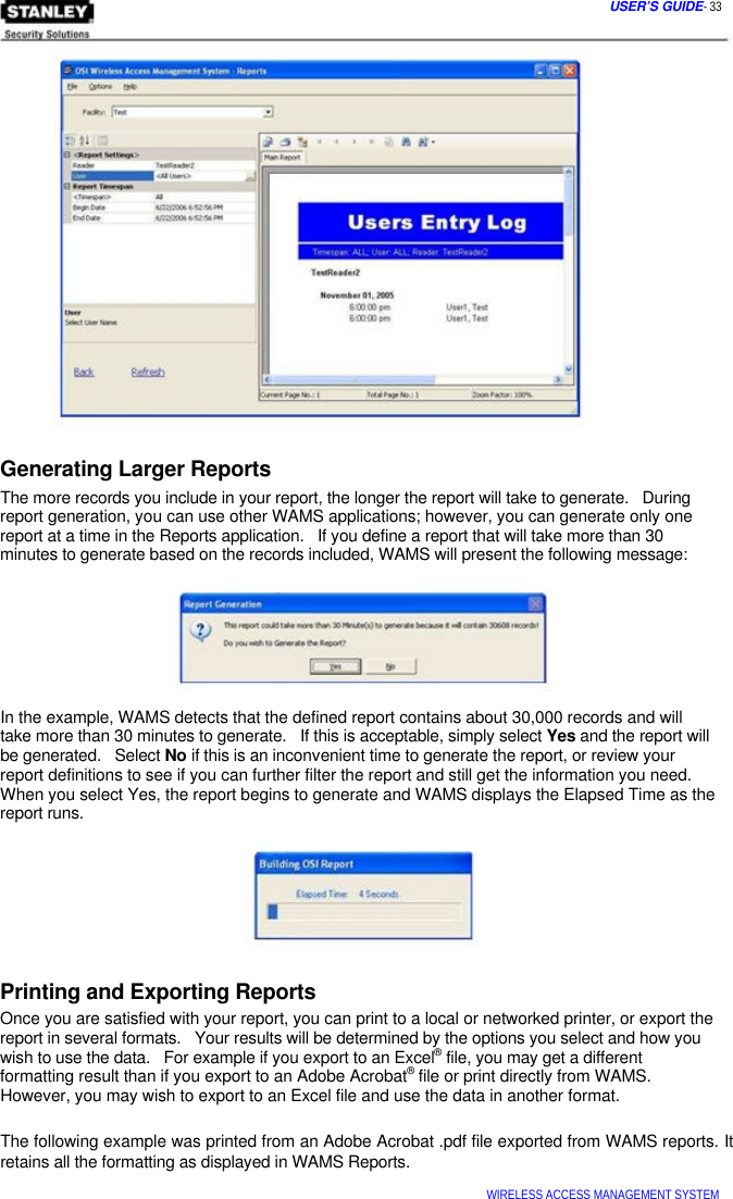  USER’S GUIDE- 33                   Generating Larger Reports  The more records you include in your report, the longer the report will take to generate.   During  report generation, you can use other WAMS applications; however, you can generate only one  report at a time in the Reports application.   If you define a report that will take more than 30  minutes to generate based on the records included, WAMS will present the following message:         In the example, WAMS detects that the defined report contains about 30,000 records and will  take more than 30 minutes to generate.   If this is acceptable, simply select Yes and the report will  be generated.   Select No if this is an inconvenient time to generate the report, or review your  report definitions to see if you can further filter the report and still get the information you need.  When you select Yes, the report begins to generate and WAMS displays the Elapsed Time as the  report runs.        Printing and Exporting Reports  Once you are satisfied with your report, you can print to a local or networked printer, or export the  report in several formats.   Your results will be determined by the options you select and how you  wish to use the data.   For example if you export to an Excel® file, you may get a different  formatting result than if you export to an Adobe Acrobat® file or print directly from WAMS.  However, you may wish to export to an Excel file and use the data in another format.   The following example was printed from an Adobe Acrobat .pdf file exported from WAMS reports. It retains all the formatting as displayed in WAMS Reports.   WIRELESS ACCESS MANAGEMENT SYSTEM  