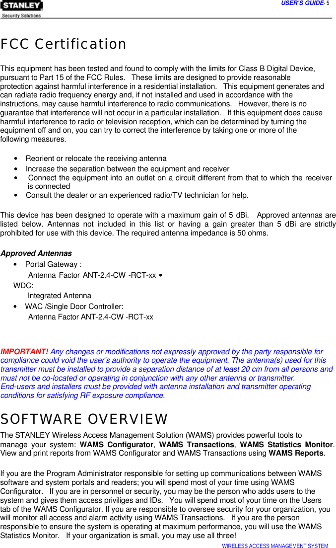  USER’S GUIDE- 5   FCC Certification   This equipment has been tested and found to comply with the limits for Class B Digital Device,  pursuant to Part 15 of the FCC Rules.   These limits are designed to provide reasonable  protection against harmful interference in a residential installation.   This equipment generates and  can radiate radio frequency energy and, if not installed and used in accordance with the  instructions, may cause harmful interference to radio communications.   However, there is no  guarantee that interference will not occur in a particular installation.   If this equipment does cause  harmful interference to radio or television reception, which can be determined by turning the  equipment off and on, you can try to correct the interference by taking one or more of the  following measures.   •    Reorient or relocate the receiving antenna  •    Increase the separation between the equipment and receiver  •    Connect the equipment into an outlet on a circuit different from that to which the receiver   is connected  •    Consult the dealer or an experienced radio/TV technician for help.   This device has been designed to operate with a maximum gain of 5 dBi.   Approved antennas are listed below. Antennas not included in this list or having a gain greater than 5 dBi are strictly prohibited for use with this device. The required antenna impedance is 50 ohms.   Approved Antennas  •    Portal Gateway :  Antenna Factor ANT-2.4-CW -RCT-xx •    WDC:  Integrated Antenna  •    WAC /Single Door Controller:  Antenna Factor ANT-2.4-CW -RCT-xx    IMPORTANT! Any changes or modifications not expressly approved by the party responsible for compliance could void the user’s authority to operate the equipment. The antenna(s) used for this transmitter must be installed to provide a separation distance of at least 20 cm from all persons and must not be co-located or operating in conjunction with any other antenna or transmitter.  End-users and installers must be provided with antenna installation and transmitter operating conditions for satisfying RF exposure compliance.  SOFTWARE OVERVIEW  The STANLEY Wireless Access Management Solution (WAMS) provides powerful tools to  manage your system: WAMS Configurator,  WAMS Transactions,  WAMS Statistics Monitor.  View and print reports from WAMS Configurator and WAMS Transactions using WAMS Reports.   If you are the Program Administrator responsible for setting up communications between WAMS software and system portals and readers; you will spend most of your time using WAMS  Configurator.   If you are in personnel or security, you may be the person who adds users to the system and gives them access priviliges and IDs.   You will spend most of your time on the Users tab of the WAMS Configurator. If you are responsible to oversee security for your organization, you will monitor all access and alarm activity using WAMS Transactions.   If you are the person responsible to ensure the system is operating at maximum performance, you will use the WAMS Statistics Monitor.   If your organization is small, you may use all three!  WIRELESS ACCESS MANAGEMENT SYSTEM  