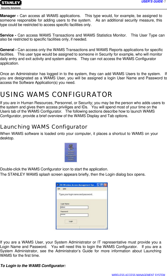  USER’S GUIDE- 7    Manager - Can access all WAMS applications.   This type would, for example, be assigned to someone responsible for adding users to the system.   As an additional security measure, this type could be restricted to access specific facilities only.   Service - Can access WAMS Transactions and WAMS Statistics Monitor.   This User Type can also be restricted to specific facilities only, if needed.   General - Can access only the WAMS Transactions and WAMS Reports applications for specific  facilities.   This user type would be assigned to someone in Security for example, who will monitor  daily entry and exit activity and system alarms.   They can not access the WAMS Configurator  application.   Once an Administrator has logged in to the system, they can add WAMS Users to the system.   If you are designated as a WAMS User, you will be assigned a login User Name and Password to access the Software Application(s) you need.  USING WAMS CONFIGURATOR  If you are in Human Resources, Personnel, or Security; you may be the person who adds users to the system and gives them access priviliges and IDs.   You will spend most of your time on the Users tab of the WAMS Configurator.   The following sections describe how to launch WAMS Configurator, provide a brief overview of the WAMS Display and Tab options.  Launching WAMS Configurator  When WAMS software is loaded onto your computer, it places a shortcut to WAMS on your desktop.       Double-click the WAMS Configurator icon to start the application.  The STANLEY WAMS splash screen appears briefly, then the Login dialog box opens.                If you are a WAMS User, your System Administrator or IT representative must provide you a Login Name and Password.   You will need this to login the WAMS Configurator.   If you are a System Administrator, see the Administrator’s Guide for more information about Launching WAMS for the first time.   To Login to the WAMS Configurator:   WIRELESS ACCESS MANAGEMENT SYSTEM  