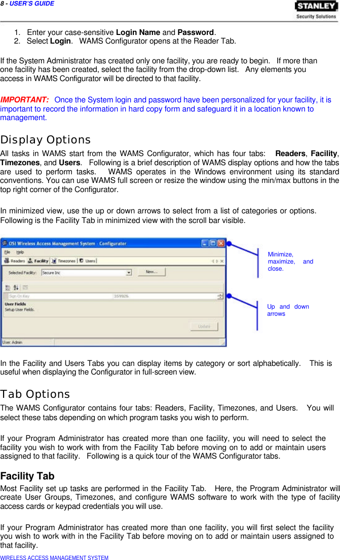  8 - USER’S GUIDE    1.   Enter your case-sensitive Login Name and Password.  2.   Select Login.   WAMS Configurator opens at the Reader Tab.   If the System Administrator has created only one facility, you are ready to begin.   If more than one facility has been created, select the facility from the drop-down list.   Any elements you access in WAMS Configurator will be directed to that facility.   IMPORTANT:   Once the System login and password have been personalized for your facility, it is important to record the information in hard copy form and safeguard it in a location known to  management.  Display Options  All tasks in WAMS start from the WAMS Configurator, which has four tabs:   Readers, Facility, Timezones, and Users.   Following is a brief description of WAMS display options and how the tabs are used to perform tasks.   WAMS operates in the Windows environment using its standard conventions. You can use WAMS full screen or resize the window using the min/max buttons in the top right corner of the Configurator.   In minimized view, use the up or down arrows to select from a list of categories or options. Following is the Facility Tab in minimized view with the scroll bar visible.     Minimize,  maximize, and  close.      Up and down  arrows      In the Facility and Users Tabs you can display items by category or sort alphabetically.   This is useful when displaying the Configurator in full-screen view.  Tab Options  The WAMS Configurator contains four tabs: Readers, Facility, Timezones, and Users.   You will select these tabs depending on which program tasks you wish to perform.   If your Program Administrator has created more than one facility, you will need to select the facility you wish to work with from the Facility Tab before moving on to add or maintain users assigned to that facility.   Following is a quick tour of the WAMS Configurator tabs.  Facility Tab  Most Facility set up tasks are performed in the Facility Tab.   Here, the Program Administrator will create User Groups, Timezones, and configure WAMS software to work with the type of facility access cards or keypad credentials you will use.   If your Program Administrator has created more than one facility, you will first select the facility you wish to work with in the Facility Tab before moving on to add or maintain users assigned to that facility.  WIRELESS ACCESS MANAGEMENT SYSTEM  