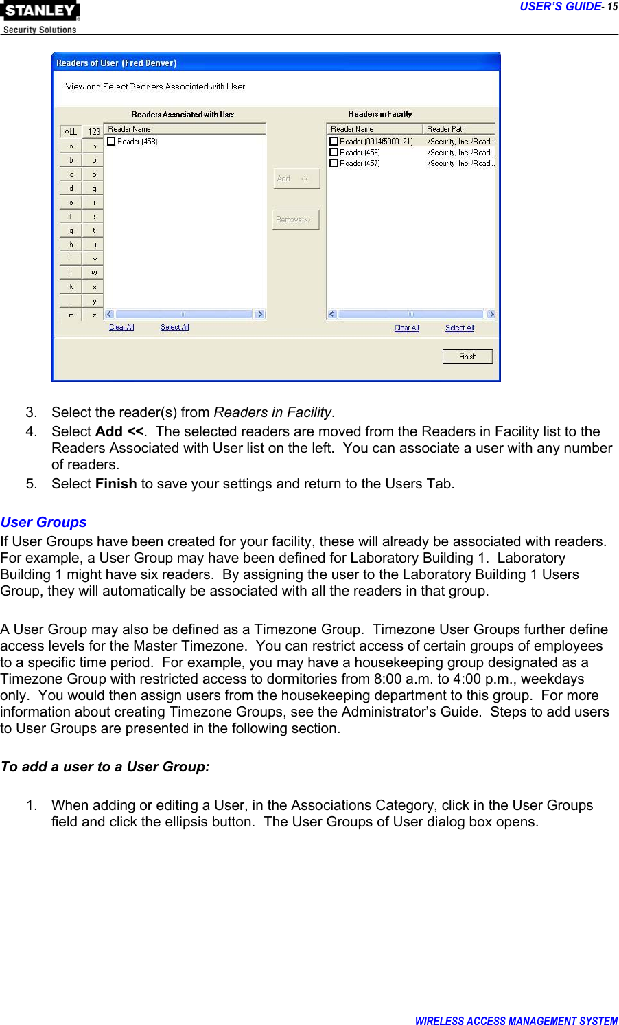      USER’S GUIDE- 15 WIRELESS ACCESS MANAGEMENT SYSTEM    3.  Select the reader(s) from Readers in Facility. 4. Select Add &lt;&lt;.  The selected readers are moved from the Readers in Facility list to the Readers Associated with User list on the left.  You can associate a user with any number of readers. 5. Select Finish to save your settings and return to the Users Tab.  User Groups If User Groups have been created for your facility, these will already be associated with readers.  For example, a User Group may have been defined for Laboratory Building 1.  Laboratory Building 1 might have six readers.  By assigning the user to the Laboratory Building 1 Users Group, they will automatically be associated with all the readers in that group.    A User Group may also be defined as a Timezone Group.  Timezone User Groups further define access levels for the Master Timezone.  You can restrict access of certain groups of employees to a specific time period.  For example, you may have a housekeeping group designated as a Timezone Group with restricted access to dormitories from 8:00 a.m. to 4:00 p.m., weekdays only.  You would then assign users from the housekeeping department to this group.  For more information about creating Timezone Groups, see the Administrator’s Guide.  Steps to add users to User Groups are presented in the following section.  To add a user to a User Group:  1.  When adding or editing a User, in the Associations Category, click in the User Groups field and click the ellipsis button.  The User Groups of User dialog box opens.  