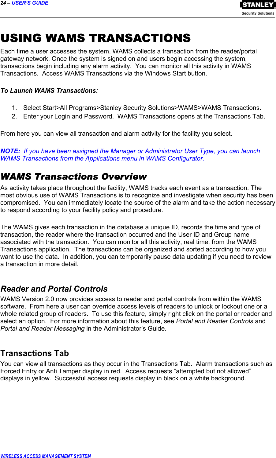 24 – USER’S GUIDE  WIRELESS ACCESS MANAGEMENT SYSTEM USING WAMS TRANSACTIONS Each time a user accesses the system, WAMS collects a transaction from the reader/portal gateway network. Once the system is signed on and users begin accessing the system, transactions begin including any alarm activity.  You can monitor all this activity in WAMS Transactions.  Access WAMS Transactions via the Windows Start button.  To Launch WAMS Transactions:  1.  Select Start&gt;All Programs&gt;Stanley Security Solutions&gt;WAMS&gt;WAMS Transactions.   2.  Enter your Login and Password.  WAMS Transactions opens at the Transactions Tab.  From here you can view all transaction and alarm activity for the facility you select.  NOTE:  If you have been assigned the Manager or Administrator User Type, you can launch WAMS Transactions from the Applications menu in WAMS Configurator. WAMS Transactions Overview As activity takes place throughout the facility, WAMS tracks each event as a transaction. The most obvious use of WAMS Transactions is to recognize and investigate when security has been compromised.  You can immediately locate the source of the alarm and take the action necessary to respond according to your facility policy and procedure.    The WAMS gives each transaction in the database a unique ID, records the time and type of transaction, the reader where the transaction occurred and the User ID and Group name associated with the transaction.  You can monitor all this activity, real time, from the WAMS Transactions application.  The transactions can be organized and sorted according to how you want to use the data.  In addition, you can temporarily pause data updating if you need to review a transaction in more detail.   Reader and Portal Controls WAMS Version 2.0 now provides access to reader and portal controls from within the WAMS software.  From here a user can override access levels of readers to unlock or lockout one or a whole related group of readers.  To use this feature, simply right click on the portal or reader and select an option.  For more information about this feature, see Portal and Reader Controls and Portal and Reader Messaging in the Administrator’s Guide.  Transactions Tab You can view all transactions as they occur in the Transactions Tab.  Alarm transactions such as Forced Entry or Anti Tamper display in red.  Access requests “attempted but not allowed” displays in yellow.  Successful access requests display in black on a white background.    
