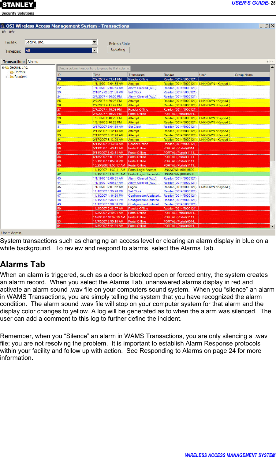      USER’S GUIDE- 25 WIRELESS ACCESS MANAGEMENT SYSTEM   System transactions such as changing an access level or clearing an alarm display in blue on a white background.  To review and respond to alarms, select the Alarms Tab. Alarms Tab When an alarm is triggered, such as a door is blocked open or forced entry, the system creates an alarm record.  When you select the Alarms Tab, unanswered alarms display in red and activate an alarm sound .wav file on your computers sound system.  When you “silence” an alarm in WAMS Transactions, you are simply telling the system that you have recognized the alarm condition.  The alarm sound .wav file will stop on your computer system for that alarm and the display color changes to yellow. A log will be generated as to when the alarm was silenced.  The user can add a comment to this log to further define the incident.  Remember, when you “Silence” an alarm in WAMS Transactions, you are only silencing a .wav file; you are not resolving the problem.  It is important to establish Alarm Response protocols within your facility and follow up with action.  See Responding to Alarms on page 24 for more information.  