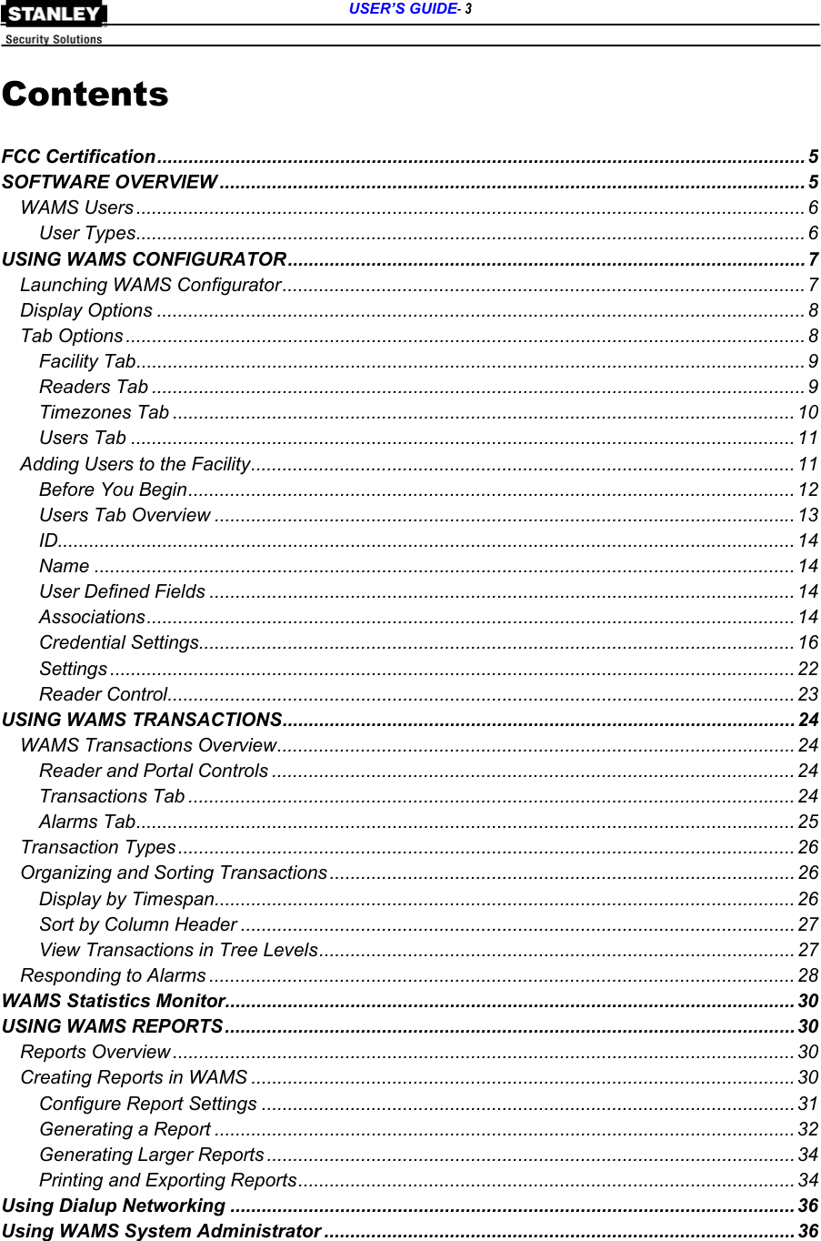      USER’S GUIDE- 3  Contents  FCC Certification............................................................................................................................ 5 SOFTWARE OVERVIEW ................................................................................................................ 5 WAMS Users ................................................................................................................................ 6 User Types................................................................................................................................6 USING WAMS CONFIGURATOR................................................................................................... 7 Launching WAMS Configurator....................................................................................................7 Display Options ............................................................................................................................ 8 Tab Options .................................................................................................................................. 8 Facility Tab................................................................................................................................ 9 Readers Tab ............................................................................................................................. 9 Timezones Tab ....................................................................................................................... 10 Users Tab ............................................................................................................................... 11 Adding Users to the Facility........................................................................................................ 11 Before You Begin.................................................................................................................... 12 Users Tab Overview ............................................................................................................... 13 ID............................................................................................................................................. 14 Name ...................................................................................................................................... 14 User Defined Fields ................................................................................................................ 14 Associations............................................................................................................................ 14 Credential Settings.................................................................................................................. 16 Settings ................................................................................................................................... 22 Reader Control........................................................................................................................ 23 USING WAMS TRANSACTIONS.................................................................................................. 24 WAMS Transactions Overview................................................................................................... 24 Reader and Portal Controls .................................................................................................... 24 Transactions Tab .................................................................................................................... 24 Alarms Tab.............................................................................................................................. 25 Transaction Types ...................................................................................................................... 26 Organizing and Sorting Transactions ......................................................................................... 26 Display by Timespan............................................................................................................... 26 Sort by Column Header .......................................................................................................... 27 View Transactions in Tree Levels........................................................................................... 27 Responding to Alarms ................................................................................................................ 28 WAMS Statistics Monitor............................................................................................................. 30 USING WAMS REPORTS.............................................................................................................30 Reports Overview ....................................................................................................................... 30 Creating Reports in WAMS ........................................................................................................30 Configure Report Settings ......................................................................................................31 Generating a Report ............................................................................................................... 32 Generating Larger Reports .....................................................................................................34 Printing and Exporting Reports............................................................................................... 34 Using Dialup Networking ............................................................................................................ 36 Using WAMS System Administrator .......................................................................................... 36  