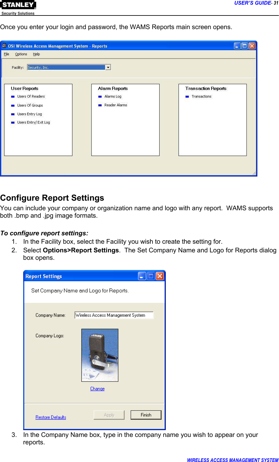      USER’S GUIDE- 31 WIRELESS ACCESS MANAGEMENT SYSTEM  Once you enter your login and password, the WAMS Reports main screen opens.    Configure Report Settings You can include your company or organization name and logo with any report.  WAMS supports both .bmp and .jpg image formats.  To configure report settings: 1.  In the Facility box, select the Facility you wish to create the setting for. 2. Select Options&gt;Report Settings.  The Set Company Name and Logo for Reports dialog box opens.   3.  In the Company Name box, type in the company name you wish to appear on your reports. 